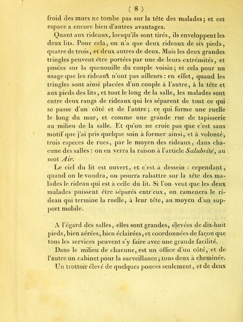 ( 3 ) froid des murs ne tombe pas sur la tète des malades; et cet espace a encore bien d’autres avantages. Quant aux rideaux, lorsqu’ils sont tirés, ils enveloppent les deux lits. Pour cela, on n’a que deux rideaux de six pieds, quatre de trois, et deux autres de deux. Mais les deux grandes tringles peuvent être portées par une de leurs extrémités, et posées sur la quenouille du couple voisin; et cela pour un usage que les rideau^ n’ont pas ailleurs : en effet, quand les tringles sont ainsi placées d’un couple à l’autre, à la tète et aux pieds des lits, et tout le long de la salle, les malades sont entre deux rangs de rideaux qui les séparent de tout ce qui se passe d’un côté et de l’autre ; ce qui forme une ruelle le long du mur, et comme une grande rue de tapisserie au milieu de la salle. Et qu’on ne croie pas que c’est sans motif que j’ai pris quelque soin à former ainsi, et à volonté, trois especes de rues, par le moyen des rideaux, dans cha- cune des salles : on en verra la raison à l’article Salubrité, au mot Air. Le ciel du lit est ouvert, et c’est à dessein : cependant, quand on le voudra, on pourra rabattre sur la tète des ma- lades le rideau qui est à celle du lit. Si l’on veut que les deux malades puissent être séparés entr’eux, on ramènera le ri- deau qui termine la ruelle, à leur tète, au moyen d’un sup- port mobile. A l’égard des salles, elles sont grandes, élevées de dix-huit pieds, bien aérées, bien éclairées, et coordonnées de façon que tous les services peuvent s’y faire avec une grande facilité. Dans le milieu de chacune, est un office d’un côté, et de l’autre un cabinet pour la surveillance ; tous deux à cheminée. Un trottoir élevé de quelques pouces seulement, et de deux