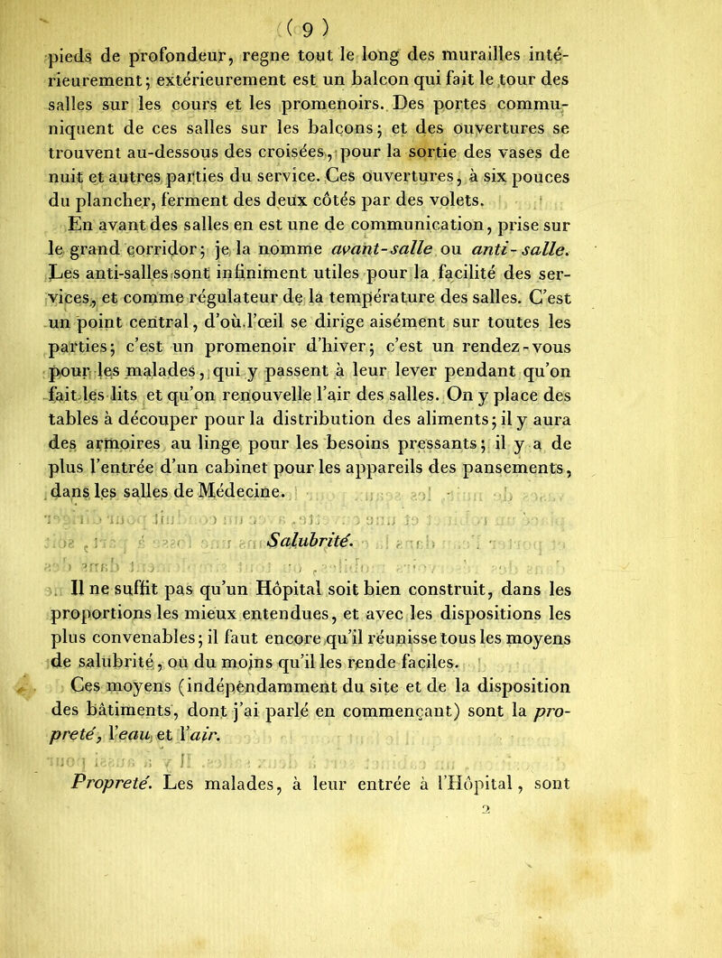 pieds de profondeur, régné tout le long des murailles inté- rieurement; extérieurement est un balcon qui fait le tour des salles sur les cours et les promenoirs. Des portes commu- niquent de ces salles sur les balcons ; et des ouvertures se trouvent au-dessous des croisées , pour la sortie des vases de nuit et autres parties du service. Ces ouvertures, à six pouces du plancher, ferment des deux côtés par des volets. En avant des salles en est une de communication, prise sur le grand çorridor; je la nomme avant-salle ou anti- salle. Les anti-salles sont infiniment utiles pour la facilité des ser- vices, et comme régulateur de la température des salles. C7est un point central, d’où.l’œil se dirige aisément sur toutes les parties; c’est un promenoir d’hiver; c’est un rendez-vous pour les malades , qui y passent à leur lever pendant qu’on fait les lits et qu’on renouvelle l’air des salles. On y place des tables à découper pour la distribution des aliments; il y aura des armoires au linge pour les besoins pressants; il y a de plus l’entrée d’un cabinet pour les appareils des pansements, dans les salles de Médecine. 1 . • J. 1 î *3 I O ' .) [ 1 J - O ) 1 J O ) J - J ^ . . > J , J j j J J J ' . ■ J J -j’ y Salubrité. ! ' ' ) ? f'fi * ) ? j ; • « -v - ’ . , Il ne suffit pas qu’un Hôpital soit bien construit, dans les proportions les mieux entendues, et avec les dispositions les plus convenables; il faut encore qu’il réunisse tous les moyens de salubrité, ou du moins qu’il les rende faciles. Ces moyens (indépendamment du site et de la disposition des bâtiments, dont j’ai parlé en commençant) sont la pro- preté, Veau et Y air. Propreté. Les malades, à leur entrée à l’Hôpital, sont