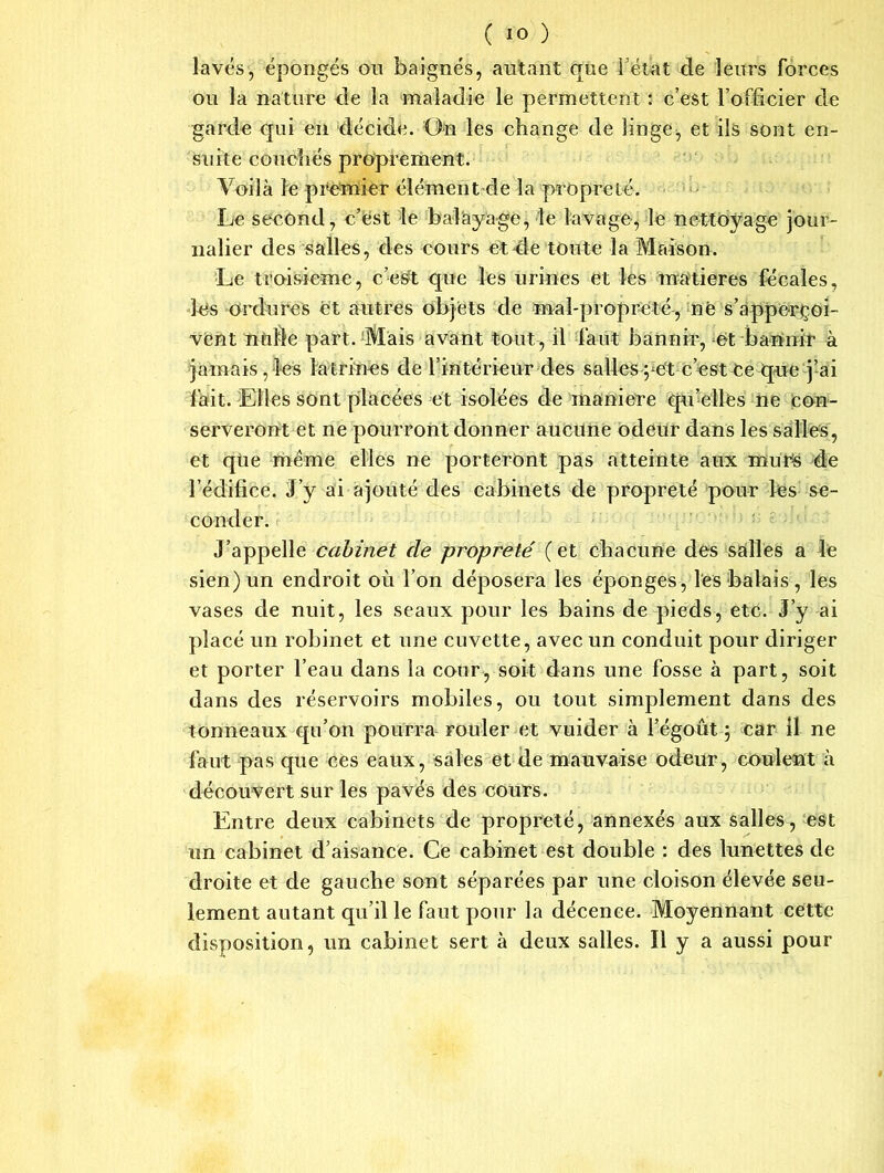 lavés, épongés ou baignés, autant que i’étùt de leurs forces ou la nature de la maladie le permettent : c’est l’officier de garda qui en décide. On les change de linge, et ils sont en- suite couchés proprement. Voilà le premier élément de la propreté. Le second, c’est le balayage, le lavage, le nettoyage jour- nalier des salles, des cours et4e toute la Maison. Le troisième, c’esft que les urines et les matières fécales, les ordures et autres objets de mal-propreté, né s’apperçoi- vènt ntiKe part. Mais avant tout, il faut bannir, et bannir à jamais, les latrines de l’intérieur des salles ye't c’est Ce que j’ai lait. Elles sont placées et isolées de maniéré qu’elles ne con- serveront et ne pourront donner aucune odeur dans les salles, et que même elles ne porteront pas atteinte aux murs de l’édifice. J’y ai ajouté des cabinets de propreté pour les se- conder. J’appelle cabinet de propreté ( et chacune des salles a le sien) un endroit où l’on déposera les éponges, les balais, les vases de nuit, les seaux pour les bains de pieds, etc. J’y ai placé un robinet et une cuvette, avec un conduit pour diriger et porter l’eau dans la cour, soit dans une fosse à part, soit dans des réservoirs mobiles, ou tout simplement dans des tonneaux qu’on pourra rouler et vuider à l’égoût ; car il ne faut pas que ces eaux, sales et de mauvaise odeur, coulent à découvert sur les pavés des cours. Entre deux cabinets de propreté, annexés aux salles, est un cabinet d’aisance. Ce cabinet est double : des lunettes de droite et de gauche sont séparées par une cloison élevée seu- lement autant qu’il le faut pour la décence. Moyennant cette disposition, un cabinet sert à deux salles. Il y a aussi pour