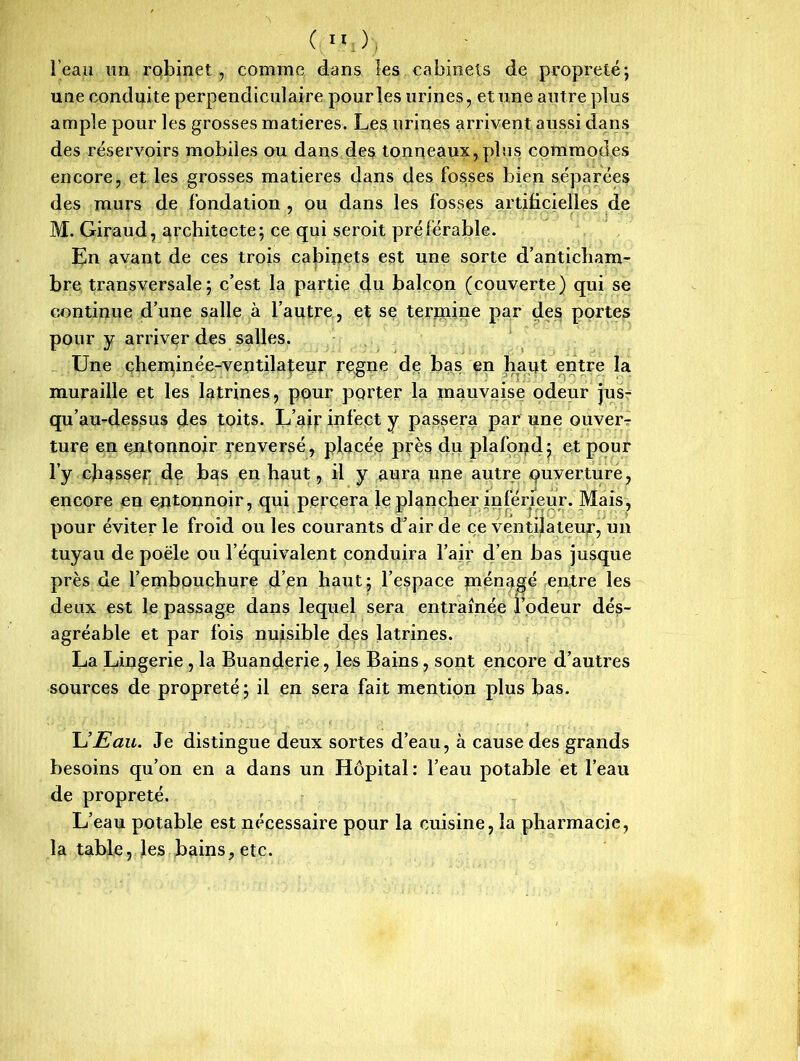 l'eau un robinet, comme dans les cabinets de propreté; une conduite perpendiculaire pour les urines, et une autre plus ample pour les grosses matières. Les urines arrivent aussi dans des réservoirs mobiles ou dans des tonneaux, plus commodes encore, et les grosses matières dans des fosses bien séparées des murs de fondation , ou dans les fosses artificielles de M. Giraud, architecte; ce qui seroit préférable. En avant de ces trois cabinets est une sorte d’anticham- bre transversale; c’est la partie du balcon (couverte) qui se continue d’une salle à l’autre, et se termine par des portes pour y arriver des salles. Une cheminée-ventilateur régné de bas en haqt entre la muraille et les latrines, pour porter la mauvaise odeur jus- qu’au-dessus des toits. L’air infect y passera par une ouver- ture en entonnoir renversé, placée près du plafond; et pour l’y chasser de bas en haut, il y aura une autre ouverture, encore en entonnoir, qui percera le plancher inférieur. Mais, pour éviter le froid ou les courants d’air de ce ventilateur, un tuyau de poêle ou l’équivalent conduira l’air d’en bas jusque près de l’embouchure d’en haut; l’espace ménagé entre les deux est le passage dans lequel sera entraînée l’odeur dés- agréable et par fois nuisible des latrines. La Lingerie , la Buanderie, les Bains, sont encore d’autres sources de propreté ; il en sera fait mention plus bas. U Eau. Je distingue deux sortes d’eau, à cause des grands besoins qu’on en a dans un Hôpital: l’eau potable et l’eau de propreté. L’eau potable est nécessaire pour la cuisine, la pharmacie, la table, les bains, etc.