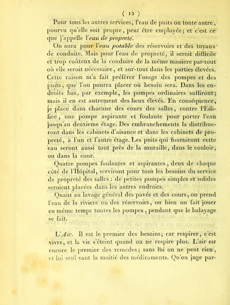 Pour tous les autres services, Feau de puits ou toute autre, pourvu qu’elle soit propre, peut être employée; et c’est ce que j’appelle Y eau de propreté. On aura pour Y eau potable des réservoirs et des tuyaux de conduite. Mais pour l’eau de propreté, il seroit difficile et trop coûteux de la conduire de la même maniéré par-tout où elle seroit nécessaire, et sur-tout dans les partie^ élevées. Cette raison m’a fait préférer l’usage des pompes et des puits, que l’on pourra placer où besoin sera. Dans les en- droits bas, par exemple, les pompes ordinaires suffiront; mais il en est autrement des lieux élevés. En conséquence, je place dans chacune des cours des salles, contre l’Edi- fice , une pompe aspirante et foulante pour porter l’eau jusqu’au deuxieme étage. Des embranchements la distribue- ront dans les cabinets d’aisance et dans les cabinets de pro- preté, à l’un et l’autre étage. Les puits qui fourniront cette eau seront aussi tout près de la muraille, dans le couloir, ou dans la cour. Quatre pompes foulantes et aspirantes , deux de chaque côté de l’Hôpital, serviront pour tous les besoins du service de propreté des salles : de petites pompés simples et solides seroient placées dans les autres endroits. Quant au lavage général des pavés et des cours, on prend Feau de la riviere ou des réservoirs, ou bien on fait jouer en même temps toutes les pompes , pendant que le balayage se fait. U Air. 11 est le premier des besoins; car respirer, c’est vivre, et la vie s’éteint quand on ne respire plus. L’air est encore le premier des remedes ; sans lùi on ne peut rien , et lui seul vaut la moitié des médicaments. Qu’on juge par-