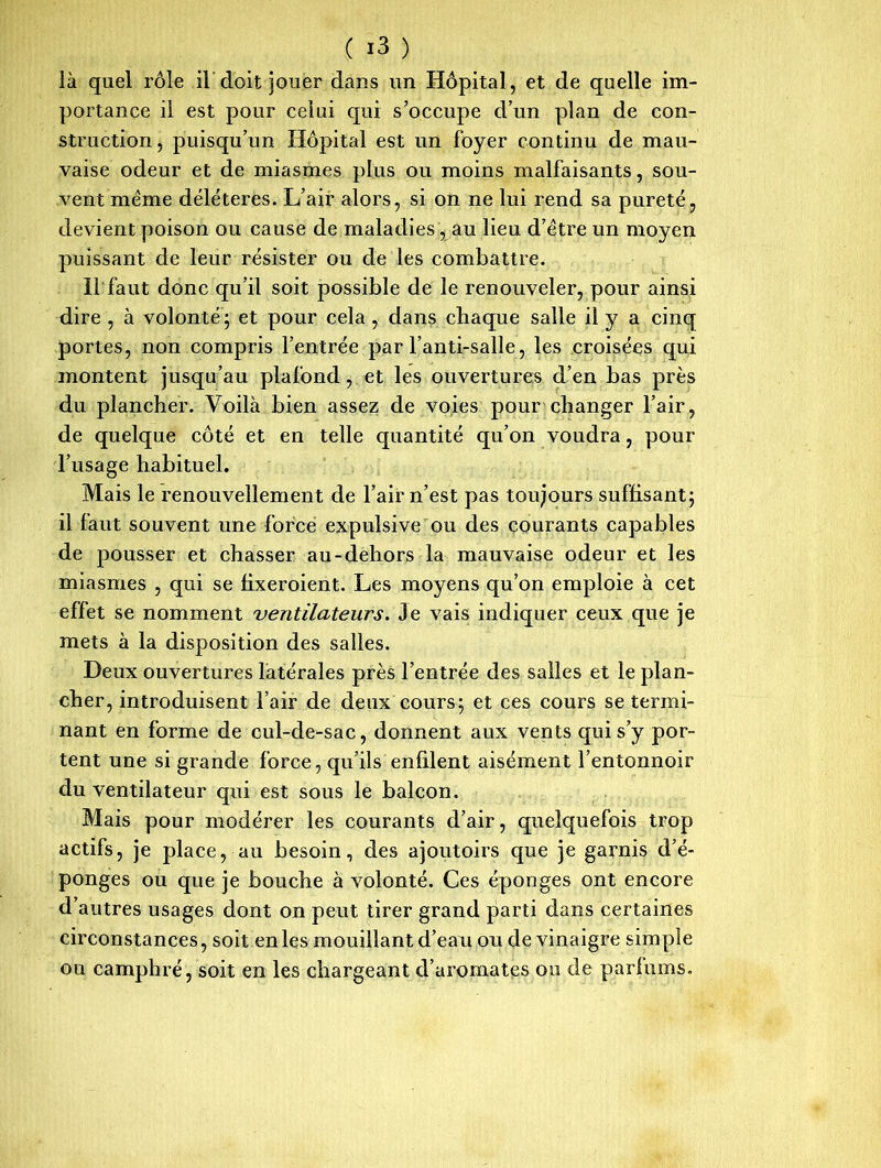 là quel rôle il doit jouer dans un Hôpital, et de quelle im- portance il est pour celui qui s’occupe d’un plan de con- struction, puisqu’un Hôpital est un foyer continu de mau- vaise odeur et de miasmes plus ou moins malfaisants, sou- vent même délétères. L’air alors, si on ne lui rend sa pureté, devient poison ou cause de maladies , au lieu d’être un moyen puissant de leur résister ou de les combattre. 11 faut donc qu’il soit possible de le renouveler, pour ainsi dire , à volonté ; et pour cela , dans chaque salle il y a cinq portes, non compris l’entrée par l’anti-salle, les croisées qui montent jusqu’au plafond, et les ouvertures d’en bas près du plancher. Voilà bien assez de voies pour changer l’air, de quelque côté et en telle quantité qu’on voudra, pour l’usage habituel. Mais le renouvellement de l’air n’est pas toujours suffisant; il faut souvent une force expulsive ou des courants capables de pousser et chasser au-dehors la mauvaise odeur et les miasmes , qui se fixeroient. Les moyens qu’on emploie à cet effet se nomment ventilateurs. Je vais indiquer ceux que je mets à la disposition des salles. Deux ouvertures latérales près l’entrée des salles et le plan- cher, introduisent l’air de deux cours; et ces cours se termi- nant en forme de cul-de-sac, donnent aux vents qui s’y por- tent une si grande force, qu’ils enfilent aisément l’entonnoir du ventilateur qui est sous le balcon. Mais pour modérer les courants d’air, quelquefois trop actifs, je place, au besoin, des ajoutoirs que je garnis d’é- ponges ou que je bouche à volonté. Ces éponges ont encore d’autres usages dont on peut tirer grand parti dans certaines circonstances, soit en les mouillant d’eau ou de vinaigre simple ou camphré, soit en les chargeant d’aromates ou de parfums.