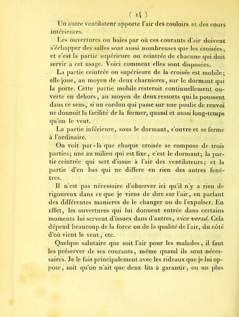 Un autre ventilateur apporte l’air des couloirs et des cours intérieures. Les ouvertures ou baies par où ces courants d’air doivent s’échapper des salles sont aussi nombreuses que les croisées, et c’est la partie supérieure ou ceintrée de chacune qui doit servir à cet usage. Voici comment elles sont disposées. La partie ceintrée ou supérieure de la croisée est mobile ; elle joue, au moyen de deux charnières, sur le dormant qui la porte. Cette partie mobile resteroit continuellement ou- verte en dehors , au moyen de deux ressorts qui la poussent dans ce sens, si un cordon qui passe sur une poulie de renvoi ne donnoit la facilité de la fermer, quand et aussi long-temps qu’on le veut. La partie inférieure, sous le dormant, s’ouvre et se ferme à l’ordinaire. On voit par-là que chaque croisée se compose de trois parties; une au milieu qui est fixe, c’est le donnant; la par- tie ceintrée qui sert d’issue à l’air des ventilateurs ; et la partie d’en bas qui ne différé en rien des autres fenê- tres. Il n’est pas nécessaire d’observer ici qu’il n’y a rien de rigoureux dans ce que je viens de dire sur l’air, en parlant des différentes maniérés de le changer ou de l’expulser. En effet, les ouvertures qui lui donnent entrée dans certains moments lui servent d’issues dans d’autres, vice versa. Cela dépend beaucoup de la force ou de la qualité de l’air, du côté d’où vient le vent, etc. Quelque salutaire que soit l’air pour les malades, il faut les préserver de ses courants, même quand ils sont néces- saires. Je le fais principalement avec les rideaux que je lui op- pose, soit qu’on n’ait que deux lits à garantir, ou un plus