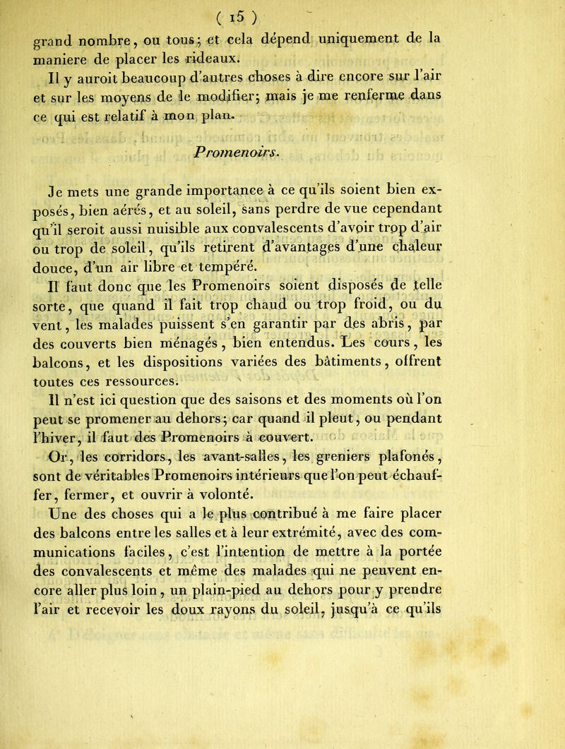 grand nombre, ou tous;çt cela dépend uniquement de la maniéré de placer les rideaux. Il y auroit beaucoup d’autres choses à dire encore sur l’air et sur les moyens de le modifier; mais je me renferme dans ce qui est relatif à mon plan. Promenoirs. Je mets une grande importance à ce qu’ils soient bien ex- posés, bien aérés, et au soleil, sans perdre de vue cependant qu’il seroit aussi nuisible aux convalescents d’avoir trop d’air ou trop de soleil, qu’ils retirent d’avantages d’une chaleur douce, d’un air libre et tempéré. Il faut donc que les Promenoirs soient disposés de .telle sorte, que quand il fait trop chaud ou trop froid, ou du vent, les malades puissent s’en garantir par des abris, par des couverts bien ménagés , bien entendus. Les cours, les balcons, et les dispositions variées des bâtiments, offrent toutes ces ressources. Il n’est ici question que des saisons et des moments où l’on peut se promener au dehors; car quand il pleut, ou pendant l’hiver, il faut des Promenoirs à couvert. Or, les corridors-, les avant-salles, les greniers plafonés, sont de véritables Promenoirs intérieurs que l’on peut échauf- fer, fermer, et ouvrir à volonté. Une des choses qui a Je plus contribué à me faire placer des balcons entre les salles et à leur extrémité, avec des com- munications faciles, c’est l’intention de mettre à la portée des convalescents et même des malades qui ne peuvent en- core aller plus loin 7 un plain-pied au dehors pour y prendre l’air et recevoir les doux rayons du soleil, jusqu’à ce qu’ils