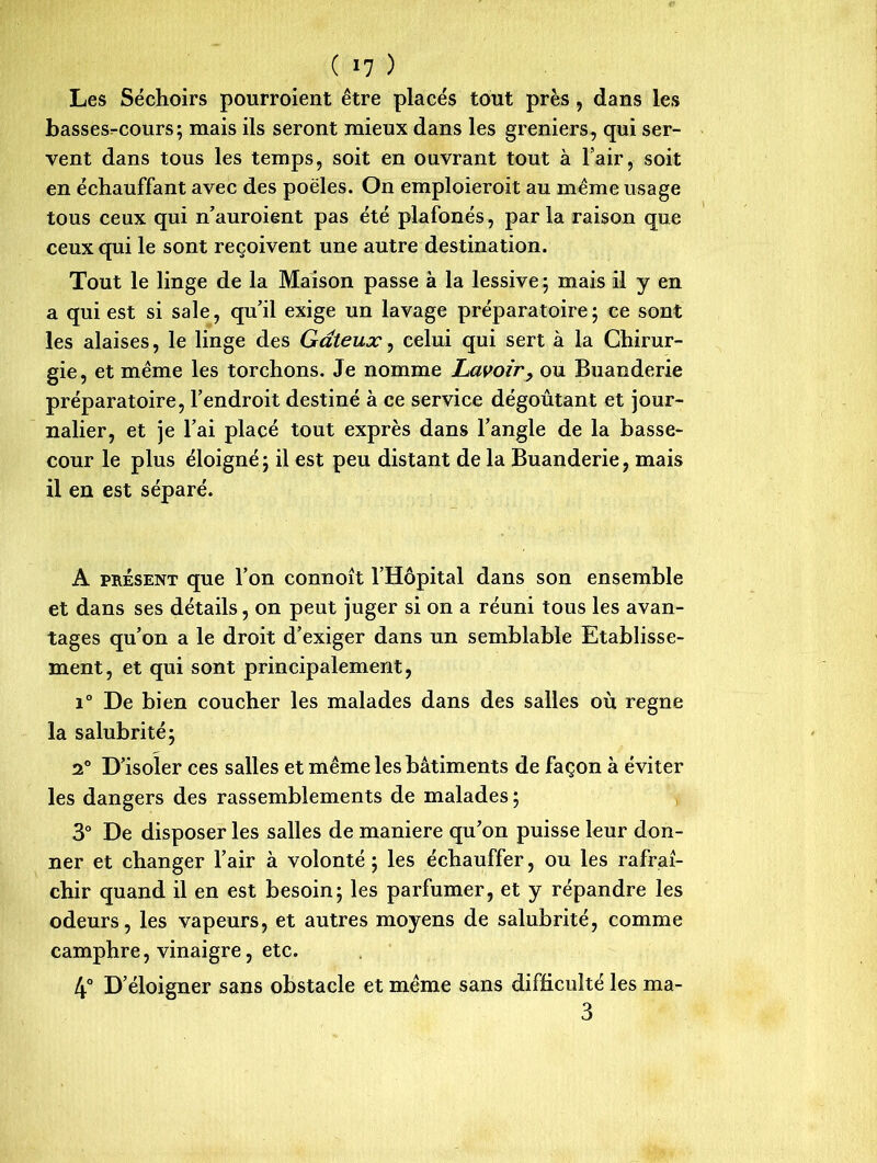 Les Séchoirs pourroient être placés tout près, dans les basses-cours; mais ils seront mieux dans les greniers, qui ser- vent dans tous les temps, soit en ouvrant tout à l’air, soit en échauffant avec des poêles. On emploieroit au même usage tous ceux qui n’auroient pas été plafonés, parla raison que ceux qui le sont reçoivent une autre destination. Tout le linge de la Maison passe à la lessive ; mais il y en a qui est si sale, qu’il exige un lavage préparatoire; ce sont les alaises, le linge des Gâteux, celui qui sert à la Chirur- gie, et même les torchons. Je nomme Lavoir, ou Buanderie préparatoire, l’endroit destiné à ce service dégoûtant et jour- nalier, et je l’ai placé tout exprès dans l’angle de la basse- cour le plus éloigné; il est peu distant de la Buanderie, mais il en est séparé. A présent que l’on connoît l’Hôpital dans son ensemble et dans ses détails, on peut juger si on a réuni tous les avan- tages qu’on a le droit d’exiger dans un semblable Etablisse- ment, et qui sont principalement, i° De bien coucher les malades dans des salles où régné la salubrité; 2° D’isoler ces salles et même les bâtiments de façon à éviter les dangers des rassemblements de malades ; 3° De disposer les salles de maniéré qu’on puisse leur don- ner et changer l’air à volonté; les échauffer, ou les rafraî- chir quand il en est besoin; les parfumer, et y répandre les odeurs, les vapeurs, et autres moyens de salubrité, comme camphre, vinaigre, etc. 4° D’éloigner sans obstacle et même sans difficulté les ma- 3
