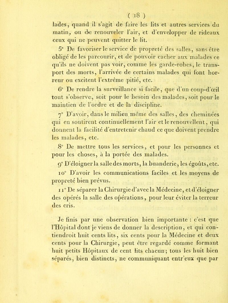lades, quand il s’agit de faire les lits et autres services du matin, ou d»e renouveler l’air, et d’envelopper de rideaux ceux qui ne peuvent quitter le lit. 5° De favoriser le service de propreté des salles, sans être obligé de les parcourir, et de pouvoir cacher aux malades ce qu’ils ne doivent pas voir, comme les garde-robes, le trans- port des morts, l’arrivée de certains malades qui font hor- reur ou excitent l’extrême pitié, etc. 6° De rendre la surveillance si facile, que d’un eoup-d’œil tout s’observe, soit pour le besoin des malades, soit pour le maintien de l’ordre et de la discipline. 7° D’ avoir, dans le milieu même des salles, des cheminées qui en soutirent continuellement l’air et le renouvellent, qui donnent la facilité d’entretenir chaud ce que doivent prendre les malades, etc. 8° De mettre tous les services, et pour les personnes et pour les choses, à la portée des malades. q° D’éloigner la salle des morts, la buanderie, les égoûts,etc. io° D’avoir les communications faciles et les moyens de propreté bien prévus. ii° De séparer la Chirurgie d’avec la Médecine, et d’éloigner des opérés la salle des opérations, pour leur éviter la terreur des cris. Je finis par une observation bien importante : c’est que l’Hôpital dont je viens de donner la description, et qui con- tiendroit huit cents lits, six cents pour la Médecine et deux cents pour la Chirurgie, peut être regardé comme formant huit petits Hôpitaux de cent lits chacun; tous les huit bien séparés, bien distincts, ne communiquant entr’eux que par