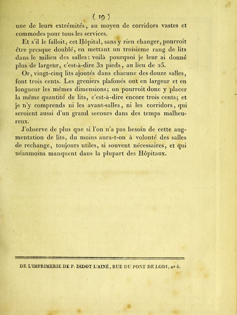 '( *9 ) une de leurs extrémités, au moyen de corridors vastes et commodes pour tous les services. Et s’il le falloit, cet Hôpital, sans y rien changer, pourroit être presque doublé, en mettant un troisième rang de lits dans le nailieu des salles : voilà pourquoi je leur ai donné plus de largeur, c’est-à-dire 82 pieds, au lieu de 2.5. Or, vingt-cinq lits ajoutés dans chacune des douze salles, font trois cents. Les greniers plafonés ont en largeur et en longueur les mêmes dimensions; on pourroit donc y placer la même quantité de lits, c’est-à-dire encore trois cents; et je n’y comprends ni les avant-salles, ni les corridors, qui seroient aussi d’un grand secours dans des temps malheu- reux. J’observe de plus que si l’on n’a pas besoin de cette aug- mentation de lits, du moins aura-t-on à volonté des salles de rechange, toujours utiles, si souvent nécessaires, et qui néanmoins manquent dans la plupart des Hôpitaux. DE L’IMPRIMERIE DE P. DIDOT L’AINÉ, RUE DU PONT DE LODI, n<> 6.