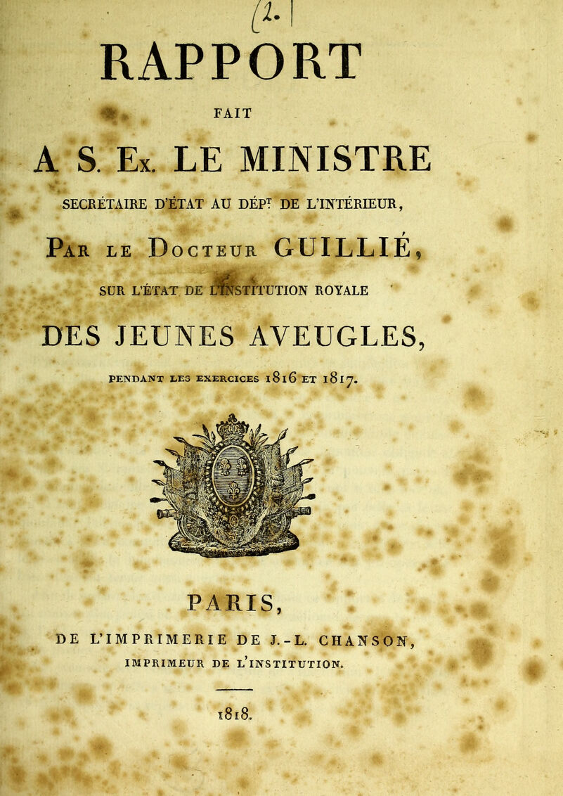 RAPPORT # » FAIT A S. Ex. LE MINISTRE SECRÉTAIRE D’ÉTAT AU DÉPT DE L’INTÉRIEUR, t Par le Docteur GUILLIE, SUR L’ÉTAT DE DESTITUTION ROYALE ' DES JEUNES AVEUGLES, PENDANT LES EXERCICES i8i6eT 1817. PARIS, DE L’IMPRIMERIE DE J. - L. CHANSON, IMPRIMEUR DE ^INSTITUTION. l8l8.