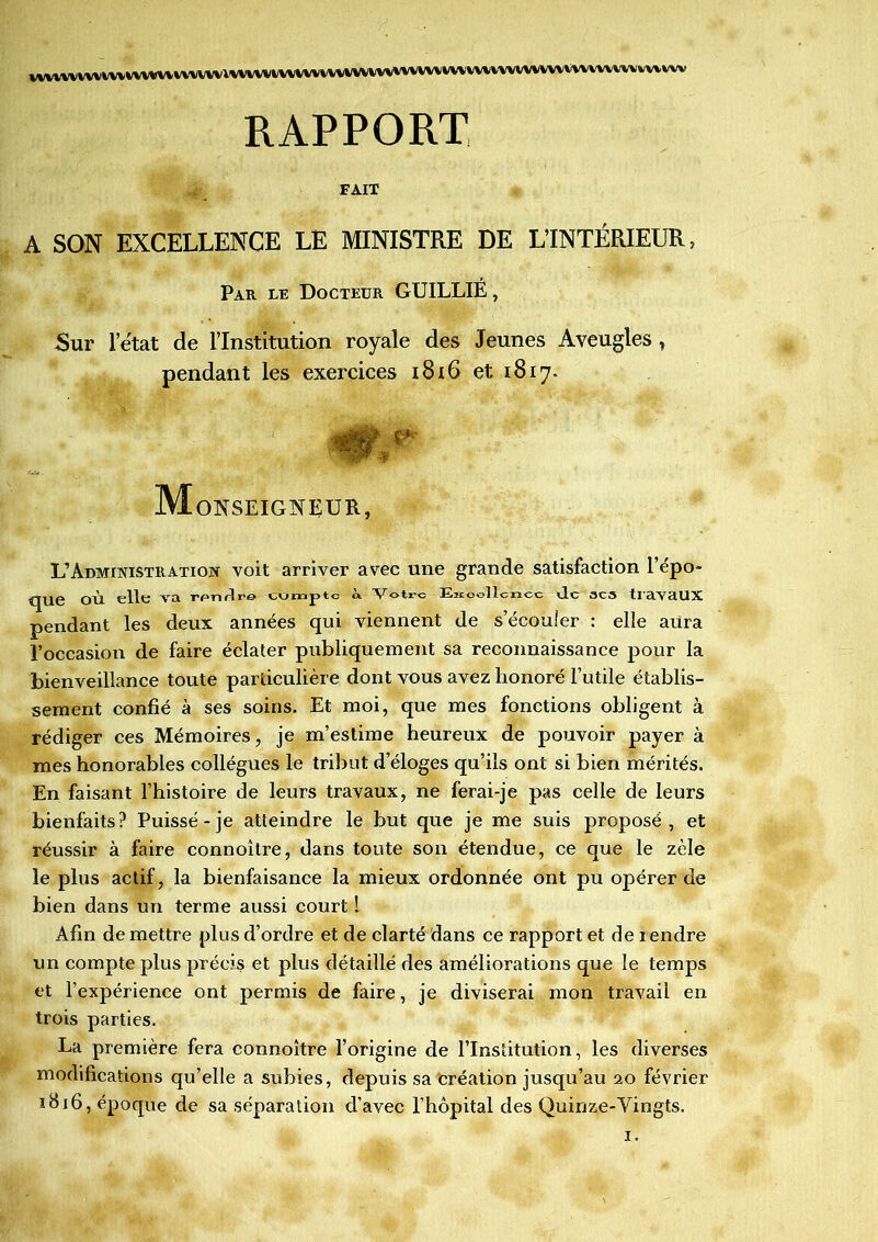 VVYVVVVV^iVV^VViVtVVVVVlVVVVVtVXVVVVVVV^VVVVVVVVVVVVVVVVVVVVVVVVVVVVVVVVVV^v^lVV RAPPORT FAIT A SON EXCELLENCE LE MINISTRE DE L’INTÉRIEUR, Par le Docteur GUILLIE, Sur l’état de l’Institution royale des Jeunes Aveugles , pendant les exercices 1816 et 1817. 0f M OXSEIGAEüR, L’Administration voit arriver avec une grande satisfaction l’épo- que où elle Ara rpnrlre CUmptc à Votre Ejioollcncc de 3CS tiavaUX pendant les deux années qui viennent de s’écouler : elle aura l’occasion de faire éclater publiquement sa reconnaissance pour la bienveillance toute particulière dont vous avez honoré l’utile établis- sement confié à ses soins. Et moi, que mes fonctions obligent à rédiger ces Mémoires, je m’estime heureux de pouvoir payer à mes honorables collègues le tribut d’éloges qu’ils ont si bien mérités. En faisant l’histoire de leurs travaux, ne ferai-je pas celle de leurs bienfaits? Puisse-je atteindre le but que je me suis proposé, et réussir à faire connoître, dans toute son étendue, ce que le zèle le plus actif, la bienfaisance la mieux ordonnée ont pu opérer de bien dans un terme aussi court 1 Afin de mettre plus d’ordre et de clarté dans ce rapport et de lendre un compte plus précis et plus détaillé des améliorations que le temps et l’expérience ont permis de faire, je diviserai mon travail en trois parties. La première fera connoître l’origine de l’Institution, les diverses modifications qu’elle a subies, depuis sa Création jusqu’au 20 février 1816, époque de sa séparation d’avec l’hôpital des Quinze-Yingts. 1.