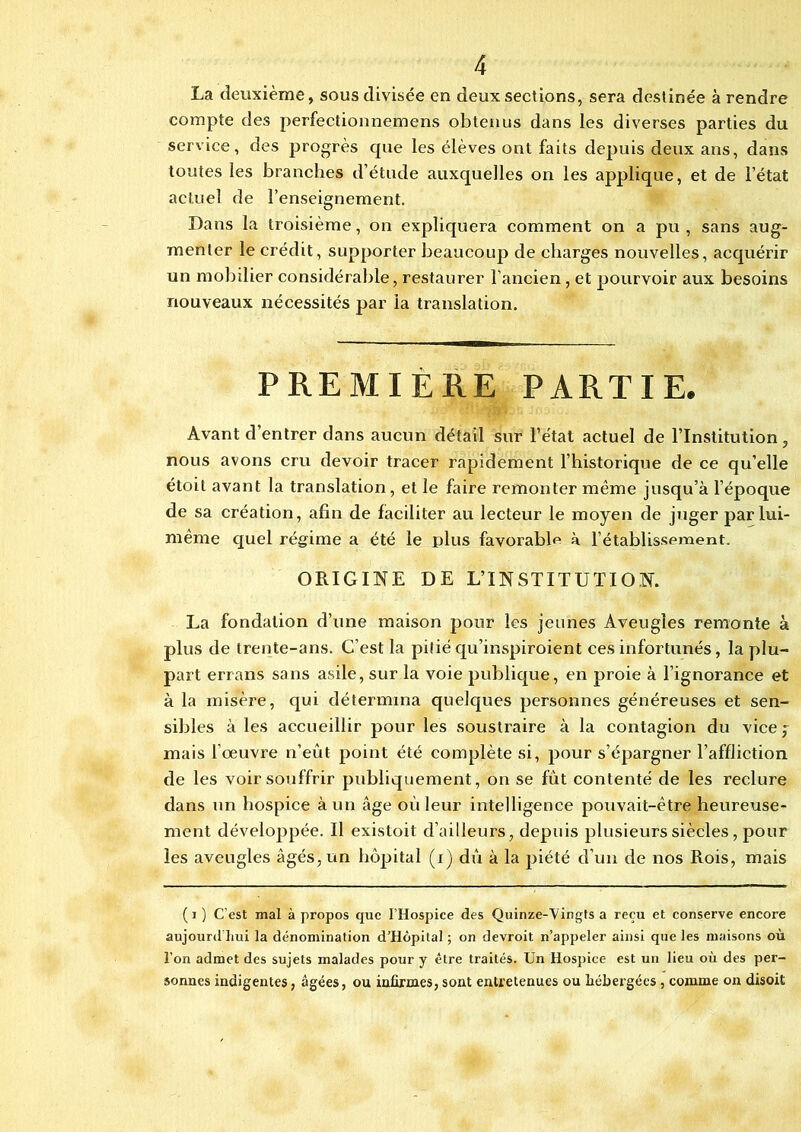 La deuxième, sous divisée en deux sections, sera destinée à rendre compte des perfectionnemens obtenus dans les diverses parties du service, des progrès que les élèves ont faits depuis deux ans, dans toutes les branches d’étude auxquelles on les applique, et de l’état actuel de l’enseignement. Dans la troisième, on expliquera comment on a pu, sans aug- menter le crédit, supporter beaucoup de charges nouvelles, acquérir un mobilier considérable, restaurer l'ancien, et pourvoir aux besoins nouveaux nécessités par la translation. PREMIÈRE PARTIE. Avant d’entrer dans aucun détail sur l’état actuel de l’Institution, nous avons cru devoir tracer rapidement l’historique de ce qu’elle étoit avant la translation, et le faire remonter même jusqu’à l’époque de sa création, afin de faciliter au lecteur le moyen de juger par lui- même quel régime a été le plus favorable à rétablissement. ORIGINE DE L’INSTITUTION. La fondation d’une maison pour les jeunes Aveugles remonte à plus de trente-ans. C’est la pitié qu’inspiroient ces infortunés, la plu- part errans sans asile, sur la voie publique, en proie à l’ignorance et à la misère, qui détermina quelques personnes généreuses et sen- sibles à les accueillir pour les soustraire à la contagion du vice f mais l’oeuvre n’eût point été complète si, pour s’épargner l’affliction de les voir souffrir publiquement, on se fut contenté de les reclure dans un hospice à un âge où leur intelligence pouvait-être heureuse- ment développée. Il existoit d’ailleurs, depuis plusieurs siècles, pour les aveugles âgés, un hôpital (i) dû à la piété d’un de nos Rois, mais (i) C'est mal à propos que l’Hospice des Quinze-'V ingts a reçu et conserve encore aujourd’hui la dénomination d’Hôpital ; on devroit n’appeler ainsi que les maisons où l’on admet des sujets malades pour y être traités. Un Hospice est un lieu où des per- sonnes indigentes, âgées, ou infirmes, sont entretenues ou hébergées , comme on disoit