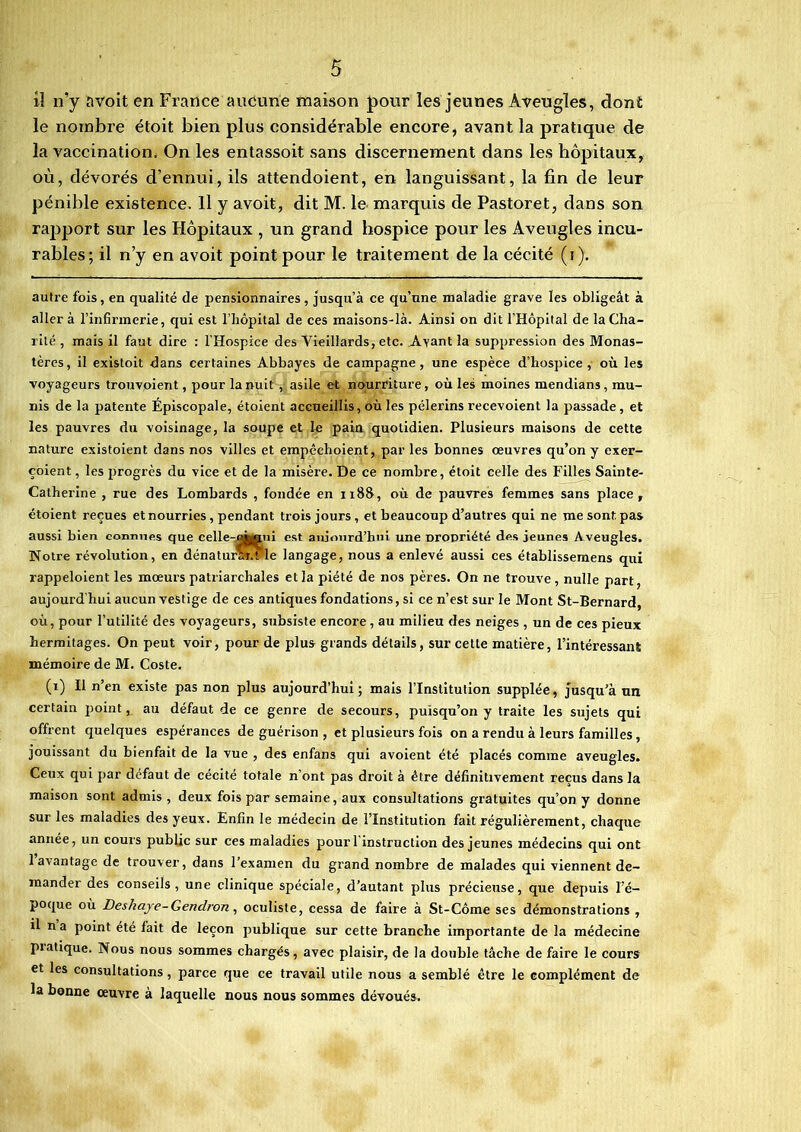 il n’y avoit en France aucune maison pour les jeunes Aveugles, dont le nombre étoit bien plus considérable encore, avant la pratique de la vaccination. On les entassoit sans discernement dans les hôpitaux, où, dévorés d’ennui, ils attendoient, en languissant, la fin de leur pénible existence. Il y avoit, dit M. le marquis de Pastoret, dans son rapport sur les Hôpitaux , un grand hospice pour les Aveugles incu- rables; il n’y en avoit point pour le traitement de la cécité (i). autre fois, en qualité de pensionnaires, jusqu’à ce qu’une maladie grave les obligeât à aller à l’infirmerie, qui est l’hôpital de ces maisons-là. Ainsi on dit l’Hôpital de la Cha- rité , mais il faut dire : l'Hospice des Vieillards, etc. Ayant la suppression des Monas- tères, il existoit dans certaines Abbayes de campagne, une espèce d’hospice, où les voyageurs trouvoient, pour la nuit , asile et nourriture, où les moines mendians, mu- nis de la patente Episcopale, étoient accueillis, où les pèlerins recevoient la passade, et les pauvres du voisinage, la soupe et le pain quotidien. Plusieurs maisons de cette nature existoient dans nos villes et empêchoient, par les bonnes œuvres qu’on y exer- çoient, les progrès du vice et de la misère. De ce nombre, étoit celle des Filles Sainte- Catherine , rue des Lombards , fondée en 1188, où de pauvres femmes sans place, étoient reçues et nourries, pendant trois jours, et beaucoup d’autres qui ne me sont pas aussi bien connues que celle-uAuni est aujourd’hui une propriété des jeunes Aveugles. Notre révolution, en dénaturar.fle langage, nous a enlevé aussi ces établissemens qui rappeloient les mœurs patriarchales et la piété de nos pères. On ne trouve, nulle part aujourd’hui aucun vestige de ces antiques fondations, si ce n’est sur le Mont St-Bernard, où, pour l’utilité des voyageurs, subsiste encore , au milieu des neiges , un de ces pieux hermitages. On peut voir, pour de plus grands détails, sur cette matière, l’intéressanï mémoire de M. Coste. (i) Il n’en existe pas non plus aujourd’hui; mais l’Institution supplée, jusqu’à un certain point, au défaut de ce genre de secours, puisqu’on y traite les sujets qui offrent quelques espérances de guérison , et plusieurs fois on a rendu à leurs familles, jouissant du bienfait de la vue , des enfans qui avoient été placés comme aveugles. Ceux qui par défaut de cécité totale n’ont pas droit à être définitivement reçus dans la maison sont admis , deux fois par semaine, aux consultations gratuites qu’on y donne sur les maladies des yeux. Enfin le médecin de l’Institution fait régulièrement, chaque année, un cours public sur ces maladies pourl instruction des jeunes médecins qui ont 1 avantage de trouver, dans l’examen du grand nombre de malades qui viennent de- mander des conseils, une clinique spéciale, d’autant plus précieuse, que depuis l’é- poque où Deshaje-Gendron, oculiste, cessa de faire à St-Côme ses démonstrations , il n a point été fait de leçon publique sur cette branche importante de la médecine piatique. Nous nous sommes chargés, avec plaisir, de la double tâche de faire le cours et les consultations, parce que ce travail utile nous a semblé être le complément de la bonne œuvre à laquelle nous nous sommes dévoués.