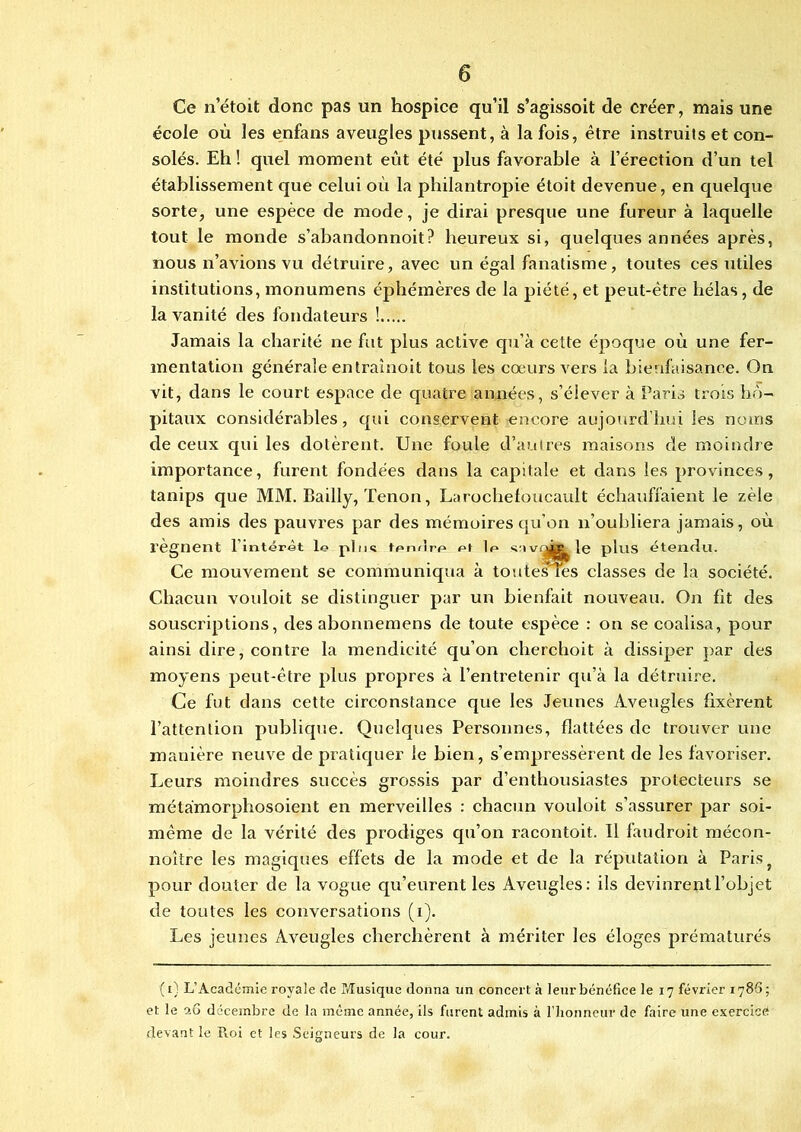 Ce n’étoit donc pas un hospice qu’il s’agissoit de créer, mais une école où les enfans aveugles pussent, à la fois, être instruits et con- solés. Eh ! quel moment eût été plus favorable à l’érection d’un tel établissement que celui où la philantropie étoit devenue, en quelque sorte, une espèce de mode, je dirai presque une fureur à laquelle tout le monde s’abandonnoit? heureux si, quelques années après, nous n’avions vu détruire, avec un égal fanatisme, toutes ces utiles institutions, monumens éphémères de la piété, et peut-être hélas, de la vanité des fondateurs ! Jamais la charité ne fut plus active qu’à cette époque où une fer- mentation générale entraînoit tous les cœurs vers la bienfaisance. On vit, dans le court espace de quatre années, s’élever à Paris trois hô- pitaux considérables, qui conservent encore aujourd’hui les noms de ceux qui les dotèrent. Une foule d’autres maisons de moindre importance, furent fondées dans la capitale et dans les provinces, tanips que MM. Bailly, Tenon, Larochefoucault échauffaient le zèle des amis des pauvres par des mémoires qu’on n’oubliera jamais, où l’egnent l’intérêt le pln« tpruîrp et le vrù? le plus étendu. Ce mouvement se communiqua à toutes ms classes de la société. Chacun vouloit se distinguer par un bienfait nouveau. On fît des souscriptions, des abonnemens de toute espèce : ou se coalisa, pour ainsi dire, contre la mendicité qu’on cherchoit à dissiper par des moyens peut-être plus propres à l’entretenir qu’à la détruire. Ce fut dans cette circonstance que les Jeunes Aveugles fixèrent l’attention publique. Quelques Personnes, flattées de trouver une manière neuve de pratiquer le bien, s’empressèrent de les favoriser. Leurs moindres succès grossis par d’enthousiastes protecteurs se métàmorphosoient en merveilles : chacun vouloit s’assurer par soi- même de la vérité des prodiges qu’on racontoit. Il faudroit mécon- noître les magiques effets de la mode et de la réputation à Paris} pour douter de la vogue qu’eurent les Aveugles: ils devinrent l’objet de toutes les conversations (i). Les jeunes Aveugles cherchèrent à mériter les éloges prématurés (t) L’Académic royale de Musique donna un concert à leur bénéfice le 17 février 1786; et le îu décembre de la même année, ils furent admis à l’honneur de faire une exercice devant le R.oi et les Seigneurs de la cour.