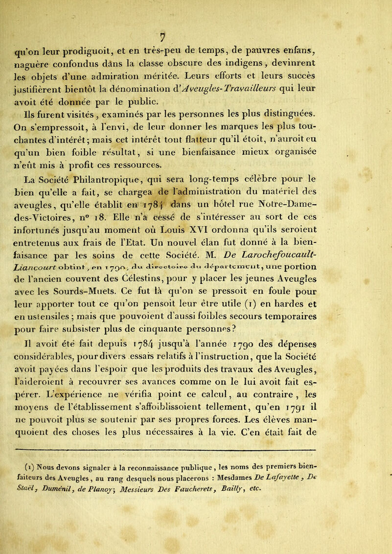 qu’on leur prodiguoit, et en très-peu de temps, de pauvres enfans, naguère confondus dans la classe obscure des indigens, devinrent les objets d’une admiration méritée. Leurs efforts et leurs succès justifièrent bientôt la dénomination d’Aveugles-Travailleurs qui leur avoit été donnée par le public. Ils furent visités , examinés par les personnes les plus distinguées. On s’empressoit, à l’envi, de leur donner les marques les plus tou- chantes d’intérêt; mais cet intérêt tout flatteur qu’il étoit, n’auroiteu qu’un bien foible résultat, si une bienfaisance mieux organisée n’eût mis à profit ces ressources. La Société Philantropique, qui sera long-temps célèbre pour le bien quelle a fait, se chargea de l'administration du matériel des aveugles, qu’elle établit en 178^ dans un hôtel rue Notre-Dame- des-Yictoires, n° 18. Elle n’a cessé de s’intéresser au sort de ces infortunés jusqu’au moment où Louis XYI ordonna qu’ils seroient entretenus aux frais de l’Etat. Un nouvel élan fut donné à la bien- faisance par les soins de cette Société. M. De Larochefoucault- Liancourt obtint ; pn T 70°' «Urootoiro Ju département, une portion de l’ancien couvent des Célestins, pour y placer les jeunes Aveugles avec les Sourds-Muets. Ce fut là qu’on se pressoit en foule pour leur apporter tout ce qu’on pensoit leur être utile (i) en hardes et en ustensiles ; mais que pouvoient d’aussi foibles secours temporaires pour faire subsister plus de cinquante personnes? Il avoit été fait depuis 1784 jusqu’à l’année 1790 des dépenses considérables, pour divers essais relatifs à l’instruction, que la Société avoit payées dans l’eSpoir que les produits des travaux des Aveugles, l’aideroient à recouvrer ses avances comme on le lui avoit fait es- pérer. L’expérience ne vérifia point ce calcul, au contraire , les moyens de l’établissement s’affoibüssoient tellement, qu’en 1791 il ne pouvoit plus se soutenir par ses propres forces. Les élèves man- quaient des choses les plus nécessaires à la vie. C’en était fait de (1) Nous devons signaler à la reconnaissance publique, les noms des premiers bien- faiteurs des Aveugles , au rang desquels nous placerons : Mesdames De LafayeUe , De Staël, Duménil, de Planoy, Messieurs Des Faucherets, Bailly, etc.