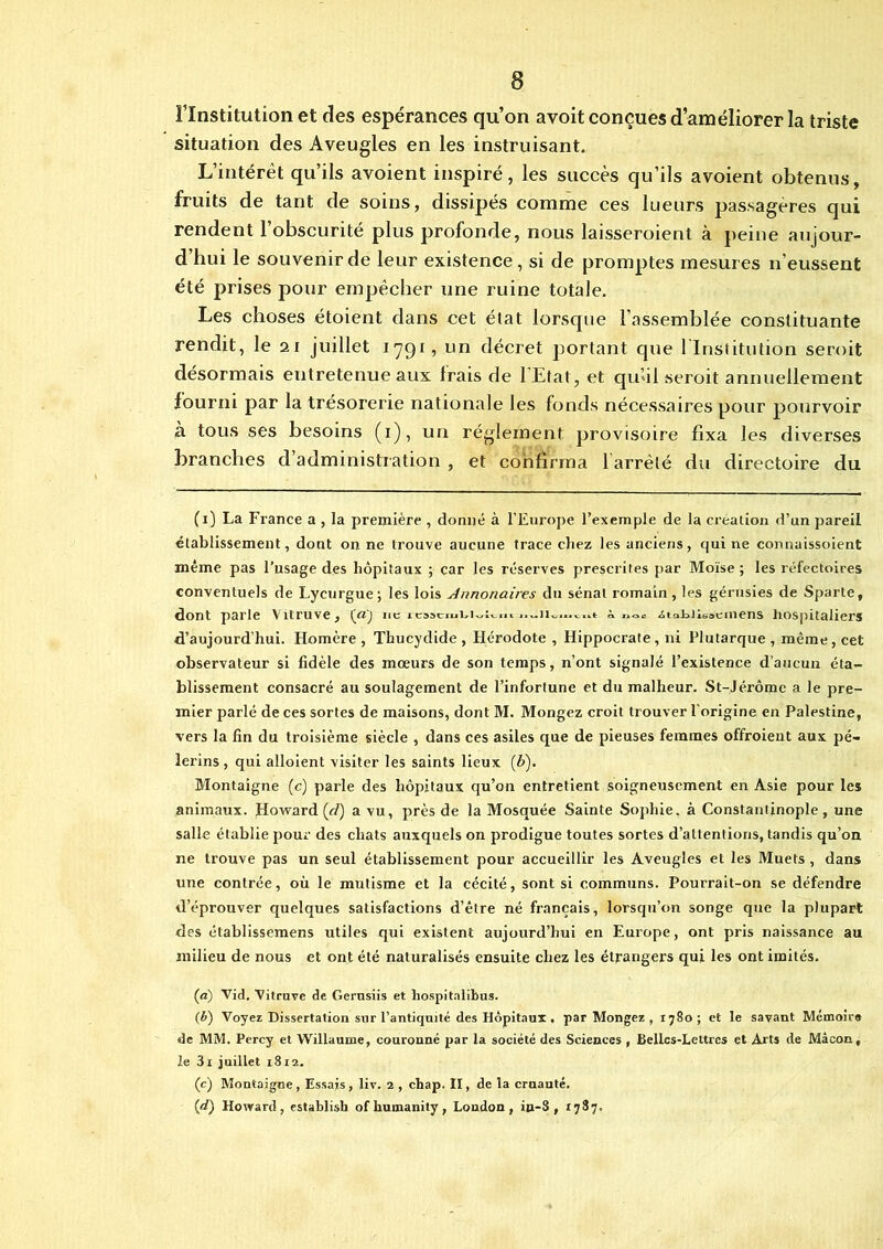 Flnstitution et des espérances qu’on avoit conçues d’améliorer la triste situation des Aveugles en les instruisant. L’intérêt qu’ils avoient inspiré, les succès qu’ils avoient obtenus, fruits de tant de soins, dissipés comme ces lueurs passagères qui rendent l’obscurité plus profonde, nous laisseroient à peine aujour- d hui le souvenir de leur existence , si de promptes mesures n’eussent été prises pour empêcher une ruine totale. Les choses étoient dans cet état lorsque l’assemblée constituante rendit, le 21 juillet 1791, un décret portant que l'Institution seroit désormais entretenue aux trais de lEtat, et qu’il seroit annuellement fourni par la trésorerie nationale les fonds nécessaires pour pourvoir à tous ses besoins (1), un réglement provisoire fixa les diverses branches d administration , et confirma 1 arrêté du directoire du (1) La France a , la première , donné à l’Europe l’exemple de la création d’un pareil établissement, dont on ne trouve aucune trace cbez les anciens, qui ne connaissoient même pas l’usage des hôpitaux ; car les réserves prescrites par Moïse ; les réfectoires conventuels de Lycurgue; les lois Jnnonaires du sénat romain, les gérusies de Sparte, dont parle Vitruve, (yfj ne rajciuminu a «<>■ ziakiisacmens hospitaliers d’aujourd’hui. Homère , Thucydide , Hérodote , Hippocrate, ni Plutarque , même, cet observateur si fidèle des mœurs de son temps, n’ont signalé l’existence d’aucun éta- blissement consacré au soulagement de l’inforlune et du malheur. St-Jérômc a le pre- mier parlé de ces sortes de maisons, dont M. Mongez croit trouver l'origine en Palestine, vers la fin du troisième siècle , dans ces asiles que de pieuses femmes offroieut aux pè- lerins , qui alloient visiter les saints lieux (b). Montaigne (c) parle des hôpitaux qu’on entretient soigneusement en Asie pour les animaux. Howard (c/) a vu, près de la Mosquée Sainte Sophie, à Constantinople, une salle établie pour des chats auxquels on prodigue toutes sortes d’attentions, tandis qu’on ne trouve pas un seul établissement pour accueillir les Aveugles et les Muets, dans une contrée, où le mutisme et la cécité, sont si communs. Pourrait-on se défendre d’éprouver quelques satisfactions d’être né français, lorsqu’on songe que la plupart des établissemens utiles qui existent aujourd’hui en Europe, ont pris naissance au milieu de nous et ont été naturalisés ensuite cbez les étrangers qui les ont imités. (a) Vid. Vitruve de Gerusiis et hospitalibus. (b) Voyez Dissertation sur l’antiquité des Hôpitaux . par Mongez , 1780; et le savant Mémoire de MM. Percy et Willaume, couronné par la société des Sciences , Belles-Lettres et Arts de Mâcon, le 3i juillet 1812. (c) Montaigne , Essais, liv. 2 , chap. II, de la cruauté. (d) Howard, establish of humanity , London, in-8 , 1787.