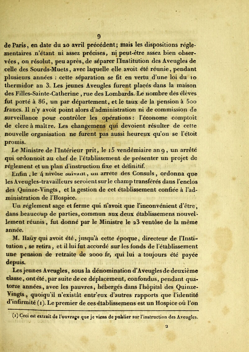 de Paris, en date du 20 avril précédent; mais les dispositions régle- mentaires n’étant ni assez précises, ni peut-être assez bien obser- vées , on résolut, peu après, de séparer l’Institution des Aveugles de celle des Sourds-Muets, avec laquelle elle avoit été réunie, pendant plusieurs années : cette séparation se fit en vertu d’une loi du 10 thermidor an 3. Les jeunes Aveugles furent placés dans la maison des Filles-Sainte-Catherine , rue des Lombards. Le nombre dés élèves fut porté à 86, un par département, et le taux de la pension à 5oo francs. Il n’y avoit point alors d’administration ni de commission de surveillance pour contrôler les opérations : l’économe comptoit de clerc à maître. Les changemens qui dévoient résulter de cette nouvelle organisation ne furent pas aussi heureux qu’on se l’étoit promis. Le Ministre de l’Intérieur prit, le i5 vendémiaire an 9 , un arrêté qui ordonnoit au chef de l’établissement de présenter un projet de réglement et un plan d’instruction fixe et définitif. Enfin , le 4 nivôse auivani, un arreté des Consuls, ordonna que les Aveugles-travailleurs seroientsurle champ transférés dans l’enclos des Quinze-Vingts, et la gestion de cet établissement confiée à l’ad- ministration de l’Hospice. Un réglement sage et ferme qui n’avoit que l’inconvénient d’être, dans beaucoup de parties, commun aux deux établissemens nouvel- lement réunis, fut donné par le Ministre le 23 ventôse de la même année. M. Haüy qui avoit été, jusqu’à cette époque, directeur de l’Insti- tution , se retira, et il lui fut accordé sur les fonds de l’établissement une pension de retraite de 2000 fr, qui lui a toujours été payée depuis. Les jeunes Aveugles, sous la dénomination d’Aveugles de deuxième classe, ont été, par suite de ce déplacement, confondus, pendant qua- torze années, avec les pauvres, hébergés dans l’hôpital des Quinze- Vingts, quoiqu’il n’existât entr’eux d’autres rapports que l’identité d’infirmité (1). Le premier de ces établissemens est un Hospice où l’on (1) Ceci est extrait de l’ouvrage que je viens de publier sur l’instruction des Aveugles. 2