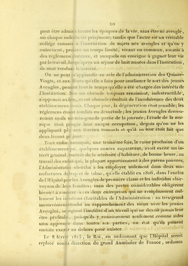 ÏO s peut être admis es les époques de la vie, sans être né aveugle , où chaque indi ti privément; tandis que l’autre est un véritable collège consacj ostruction de sujets nés aveugles et qu’on y entretient, pei n temps limité, vivant en commun, soumis à des réglemens v, et auxquels on enseigne à gagner leur vie par le travail, lo q ires un séjour de huit années dans l’Institution , ils sont rendus la société. On ne peut u laudir au zèle de l’administration des Quinze- Yingts, et aux | Telle a faits pour améliorer le sort des jeunes Aveugles, penant tout le temps qu elle a été chargée des intérêts de l’Institution. JYiis i obstacle toujours renaissant, indestructible , s’opposoit au L u cet obstaclerésultait de l’incohérence des deux établissemens un Chaque jour, la dégénération étoit sensible; les réglemens éloi it mbés en désuétude; les jeunes Aveugles demeu- roient oisifs lie très-grande partie de la journée; l’étude de la mu- sique étoit pisque leur unique occupation, depuis qu’on ne les appliquoit pli. travaux manuels et qu’il ne leur étoit fait que deux leçons pr jour. Tout enfin m oit, une troisième fois , la ruine prochaine d’un établissement jui, quelques années auparavant, avoit excité un in- térêt général, énéîrée de la nécessité d’habituer, de bonne heure, au travail des em o q ai, la plupart appartiennent à des parens pauvres, 1 Administrait i c hercha à les employer utilement clans deux ma- nufactures delrap et de tabac, qu elle établit en 1806, dans 1 enclos de l'Hôpital pur les Aveugles de première classe et les individus clair- vovans de le us familles; mais des pertes considérables obligèrent bientôt à ren icer à ces deux entreprises qui ne remplissoient nul- lement les inêntions charitables de l’Administration : au très-grand inconvénient ittaché au rapprochement des vieux avec les jeunes Aveugles, se aignoit l'inutilité d’un travail qui 11e devoit jamais leur être profitai) , puisqu’ils y concouroient seulement comme aides sans apprence dans toutes ses parties, un état qu’ils pussent ensuite exerer au dehors pour exister. Le 8 févrir 1815 , le Roi, en ordonnant que l’Hôpital seroit replacé sou a direction du grand Aumônier de France , ordonna 4