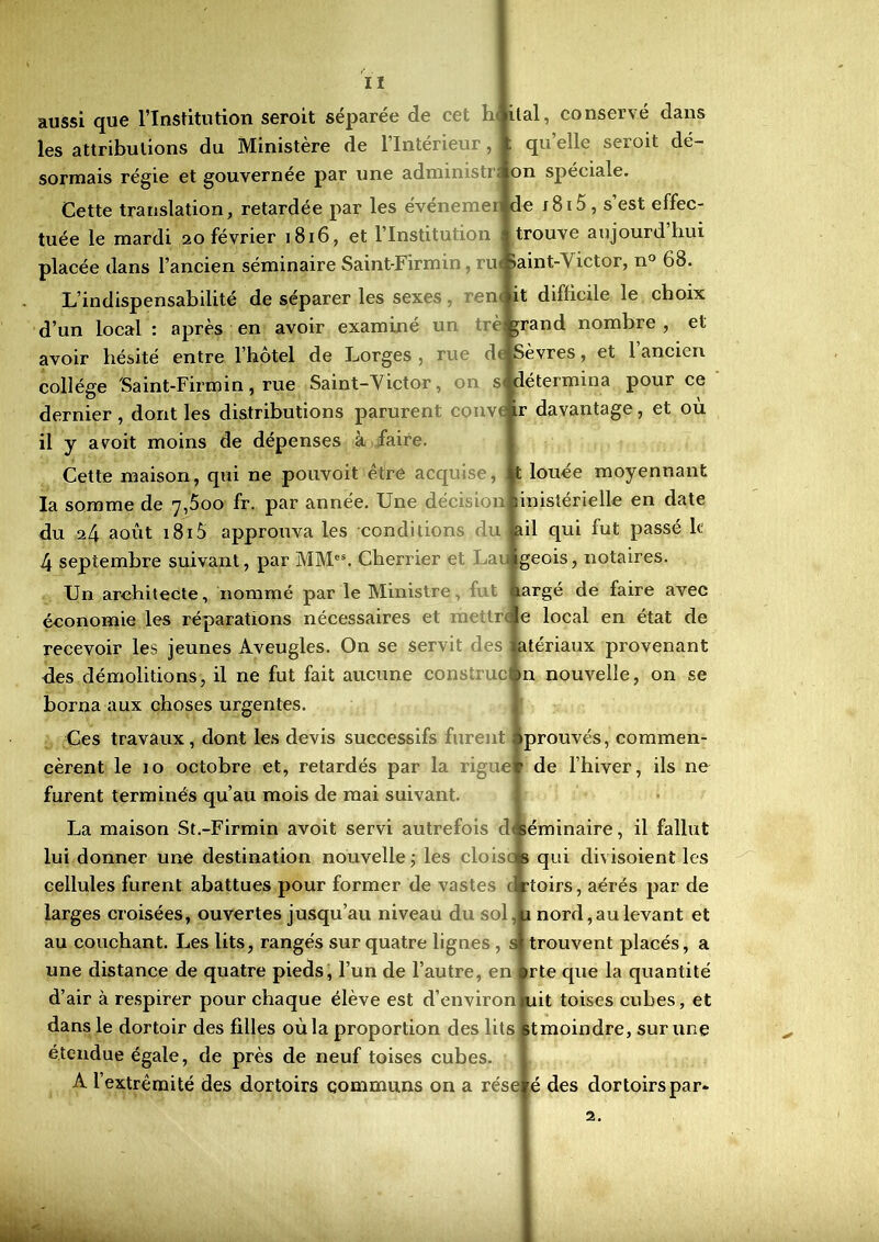 aussi que l’Institution seroit séparée de cet hi liai, conservé dans les attributions du Ministère de l’Intérieur, ; quelle seroit dé- sormais régie et gouvernée par une administr; on spéciale. Cette translation, retardée par les événemer de j8i5, s’est effec- tuée le mardi 20 février 1816, et l’Institution trouve aujourd hui placée dans l’ancien séminaire Saint-Firmin, ru Saint-Victor, n° 68. L’indispensabilité de séparer les sexes en it difficile le choix d’un local : après en avoir examiné un è grand nombre, et avoir hésité entre l’hôtel de Lorges , rue d< Sèvres, et 1 ancien collège Saint-Firmin, rue Saint-Victor, on s< détermina pour ce dernier, dont les distributions parurent couvrir davantage, et où il y avoit moins de dépenses à faire. Cette maison, qui ne pouvoit être acquise, : t louée moyennant la somme de 7,600 fr. par année. Une décisionMinistérielle en date du 24 août 1815 approuva les conditions du ail qui fut passé k 4 septembre suivant, par MMes. Cherrier et Lauigeois, notaires. Un architecte, nommé par le Ministre, nargé de faire avec économie les réparations nécessaires et r trae local en état de recevoir les jeunes Aveugles. On se servit des Matériaux provenant des démolitions, il ne fut fait aucune construcin nouvelle, on se borna aux choses urgentes. Ces travaux, dont les devis successifs furent >prouvés, commen- cèrent le 10 octobre et, retardés par la liguer de l’hiver, ils ne furent terminés qu’au mois de mai suivant. La maison St.-Firmin avoit servi autrefois dtséminaire, il fallut lui donner une destination nouvelle ; les cloisos qui divisoient les cellules furent abattues pour former de vastes < rtoirs, aérés par de larges croisées, ouvertes jusqu’au niveau du sol u nord,aulevant et au couchant. Les lits, rangés sur quatre lignes , si trouvent placés, a une distance de quatre pieds, l’un de l’autre, en ©rte que la quantité d’air à respirer pour chaque élève est d’environluit toises cubes, et dans le dortoir des filles où la proportion des litsltmoindre, sur une étendue égale, de près de neuf toises cubes. A l’extrémité des dortoirs communs on a réseré des dortoirspar- 2.