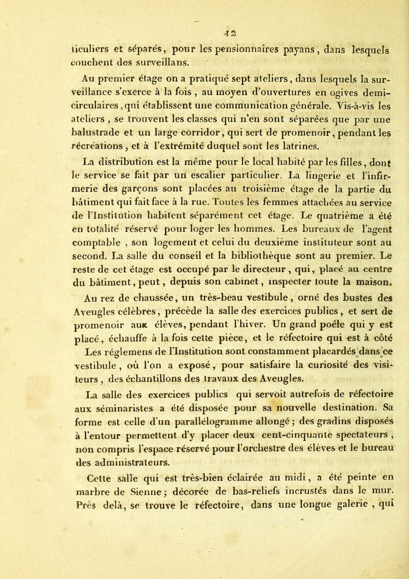 >12 ticuliers et séparés, pour les pensionnaires payans, dans lesquels couchent des surveillans. Au premier étage on a pratiqué sept ateliers, dans lesquels la sur- veillance s’exerce à la fois , au moyen d’ouvertures en ogives demi- circulaires, qui établissent une communication générale. Vis-à-vis les ateliers , se trouvent les classes qui n’en sont séparées que par une balustrade et un large corridor, qui sert de promenoir, pendant les récréations , et à l’extrémité duquel sont les latrines. La distribution est la même pour le local habité par les filles, dont le service se fait par un escalier particulier. La lingerie et l’infir- merie des garçons sont placées au troisième étage de la partie du bâtiment qui fait face à la rue. Toutes les femmes attachées au service de l’Institution habitent séparément cet étage. Le quatrième a été en totalité réservé pour loger les hommes. Les bureaux de l’agent comptable , son logement et celui du deuxième instituteur sont au second. La salle du conseil et la bibliothèque sont au premier. Le reste de cet étage est occupé par le directeur, qui, placé au centre du bâtiment, peut, depuis son cabinet, inspecter toute la maison. Au rez de chaussée, un très-beau vestibule, orné des bustes des Aveugles célèbres, précède la salle des exercices publics, et sert de promenoir aux élèves, pendant l’hiver. Un grand poêle qui y est placé, échauffe à la fois cette pièce, et le réfectoire qui est à côté Les réglemens de l’Institution sont constamment placardés dans ce vestibule , où l’on a exposé, pour satisfaire la curiosité des visi- teurs , des échantillons des travaux des Aveugles. La salle des exercices publics qui servoit autrefois de réfectoire aux séminaristes a été disposée pour sa nouvelle destination. Sa forme est celle d’un parallélogramme allongé ; des gradins disposés à l’entour permettent d’y placer deux cent-cinquante spectateurs , non compris l'espace réservé pour l’orchestre des élèves et le bureau des administrateurs. Cette salle qui est très-bien éclairée au midi, a été peinte en marbre de Sienne ; décorée de bas-reliefs incrustés dans le mur. Près delà, se trouve le réfectoire, dans une longue galerie , qui