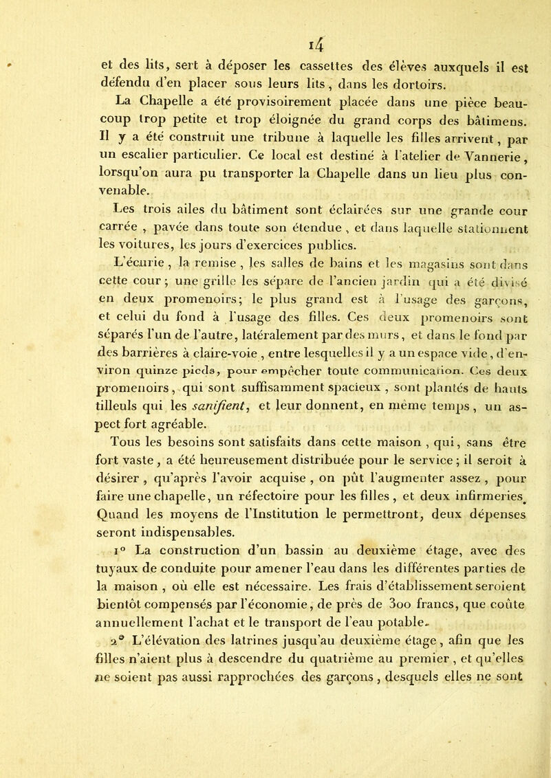 et des lits, sert à déposer les cassettes des élèves auxquels il est défendu d’en placer sous leurs lits, dans les dortoirs. La Chapelle a été provisoirement placée dans une pièce beau- coup trop petite et trop éloignée du grand corps des bâtimens. Il y a été construit une tribune à laquelle les filles arrivent, par un escalier particulier. Ce local est destiné à l'atelier de Vannerie, lorsqu’on aura pu transporter la Chapelle dans un lieu plus con- venable. Les trois ailes du bâtiment sont éclairées sur une grande cour carrée , pavée dans toute son étendue , et dans laquelle stationnent les voitures, les jours d’exercices publics. L’écurie , la remise , les salles de bains et les magasins sont dans cette cour; une grille les sépare de l’ancien jardin qui a été divisé en deux promenoirs; le plus grand est à l’usage des garçons, et celui du fond à l’usage des fdles. Ces deux promenoirs sont séparés l’un de l’autre, latéralement par des murs, et dans le fond par des barrières à claire-voie , entre lesquelles il y a un espace vide, d'en- viron quinze pieds, pour empêcher toute communication. Ces deux promenoirs, qui sont suffisamment spacieux , sont plantés de hauts tilleuls qui les sanijient, et leur donnent, en même temps, un as- pect fort agréable. Tous les besoins sont satisfaits dans cette maison , qui, sans être fort vaste , a été heureusement distribuée pour le service ; il seroit à désirer , qu’après l’avoir acquise , on pût l’augmenter assez , pour faire une chapelle, un réfectoire pour les filles, et deux infirmeries. Quand les moyens de l’Institution le permettront, deux dépenses seront indispensables. i° La construction d’un bassin au deuxième étage, avec des tuyaux de conduite pour amener l’eau dans les différentes parties de la maison, où elle est nécessaire. Les frais d’établissement seroient bientôt compensés par l’économie, de près de 3oo francs, que coûte annuellement l’achat et le transport de l’eau potable- a® L’élévation des latrines jusqu’au deuxième étage, afin que les filles n’aient plus à descendre du quatrième au premier , et qu’elles ne soient pas aussi l'approchées des garçons , desquels elles ne sont