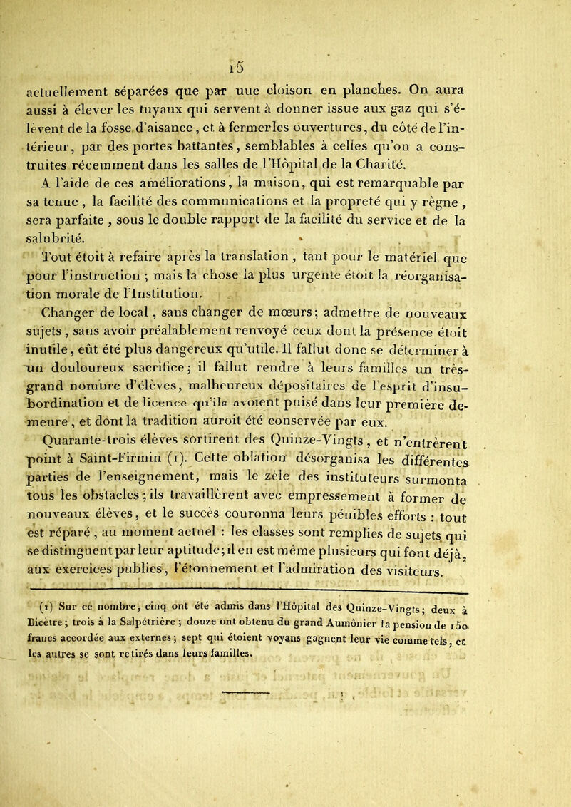 iô actuellement séparées que par une cloison en planches. On aura aussi à élever les tuyaux qui servent à donner issue aux gaz qui s’é- lèvent de la fosse d’aisance , et à fermer les ouvertures, du côté de l’in- térieur, par des portes battantes, semblables à celles qu’on a cons- truites récemment dans les salles de l’Hôpital de la Charité. A l’aide de ces améliorations, la maison, qui est remarquable par sa tenue , la facilité des communications et la propreté qui y règne , sera parfaite , sous le double rapport de la facilité du service et de la salubrité. * Tout étoit à refaire après la translation , tant pour le matériel que pour l’instruction ; mais la chose la plus urgente étoit la réorganisa- tion morale de l’Institution. Changer de local, sans changer de mœurs; admettre de nouveaux sujets , sans avoir préalablement renvoyé ceux dont la présence étoit inutile, eût été plus dangereux qu’utile. 11 fallut donc se déterminer à un douloureux sacrifice ; il fallut rendre à leurs familles un très- grand nomDre d’élèves, malheureux dépositaires de l’esprit d’insu- bordination et de licence cpi'ile avoient puisé dans leur première de- meure , et dont la tradition auroit été conservée par eux. Quarante-trois élèves sortirent des Ouinze-Vingfs, et n’entrèrent point à Saint-Firmin (r). Cette oblation désorganisa les différentes parties de l’enseignement, mais le zèle des instituteurs surmonta tous les obstacles ; ils travaillèrent avec empressement à former de nouveaux élèves, et le succès couronna leurs pénibles efforts : tout est réparé , au moment actuel : les classes sont remplies de sujets qui se distinguent par leur aptitude; il en est même plusieurs qui font déjà, aux exercices publies , l’étonnement et l’admiration des visiteurs. (1) Sur ce nombre, cinq ont été admis dans l’Hôpilal des Quinze-Vingts ; deux à Bieètre ; trois à la Salpétrière ; douze ont obtenu du grand Aumônier la pension de i5o francs accordée aux externes; sept qui étoient voyans gagnent leur vie comme tels, et les autres se sont retirés dans leurs familles.