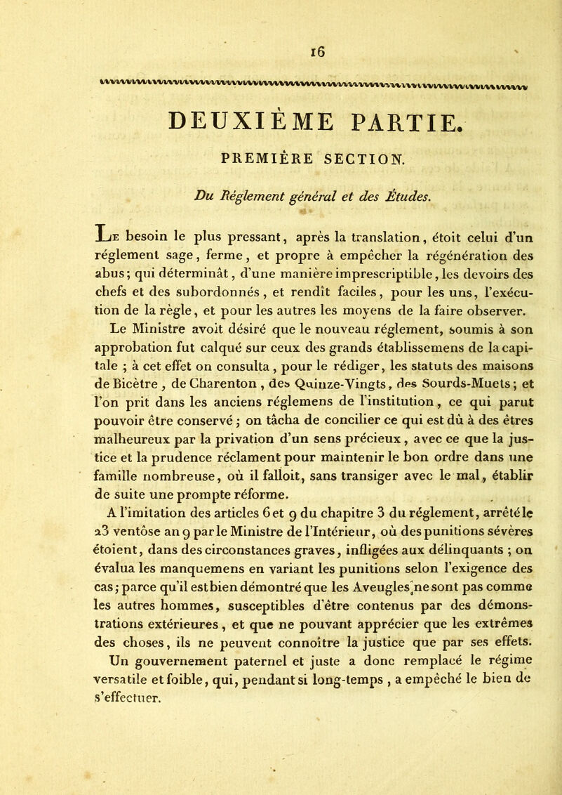 ivvv\vivuvvmivïvvivvvHvi\vvuivwvw\imv\'»iivwivninviwmmvwiniwu» DEUXIÈME PARTIE. PREMIÈRE SECTION. Du Réglement général et des Études. Le besoin le plus pressant, après la translation, étoit celui d’un réglement sage, ferme, et propre à empêcher la régénération des abus; qui déterminât, d’une manière imprescriptible, les devoirs des chefs et des subordonnés, et rendît faciles, pour les uns, l’exécu- tion de la règle, et pour les autres les moyens de la faire observer. Le Ministre avoit désiré que le nouveau réglement, soumis à son approbation fut calqué sur ceux des grands établissemens de la capi- tale ; à cet effet on consulta , pour le rédiger, les statuts des maisons de Bicètre , de Gharenton , des Quinze-Yingts, des Sourds-Muets ; et l’on prit dans les anciens réglemens de l’institution, ce qui parut pouvoir être conservé ; on tâcha de concilier ce qui est dû à des êtres malheureux par la privation d’un sens précieux, avec ce que la jus- tice et la prudence réclament pour maintenir le bon ordre dans une famille nombreuse, où il falloit, sans transiger avec le mal, établir de suite une prompte réforme. A l’imitation des articles 6 et 9 du chapitre 3 du réglement, arrêté le a3 ventôse an 9 parle Ministre de l’Intérieur, où des punitions sévères étoient, dans des circonstances graves, infligées aux délinquants ; on évalua les manquemens en variant les punitions selon l’exigence des cas ; parce qu’il estbien démontré que les Aveuglesane sont pas comme les autres hommes, susceptibles d’être contenus par des démons- trations extérieures, et que ne pouvant apprécier que les extrêmes des choses, ils ne peuvent connoxtre la justice que par ses effets. Un gouvernement paternel et juste a donc remplacé le régime versatile etfoible, qui, pendant si long-temps , a empêché le bien de s’effectuer.