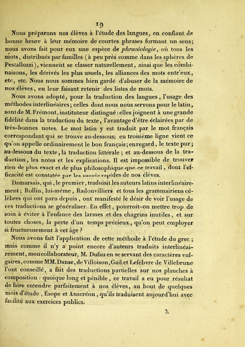 Nous préparons nos élèves à l’étude des langues, en confiant de bonne heure à leur mémoire de courtes phrases formant un sens ; nous avons fait pour eux une espèce de phraséologie, où tous les mots, distribués par familles (à peu près comme dans les sphères de Pestallozzi), viennent se classer naturellement, ainsique les combi- naisons, les dérivés les plus usuels, les alliances des mots entr’eux, etc, etc. Nous nous sommes bien gardé d’abuser de la mémoire de nos élèves, en leur faisant retenir des listes de mots. Nous avons adopté, pour la traduction des langues, l’usage des méthodes interlinéaires; celles dont nous nous servons pour le latin, sont de M. Frémont, instituteur distingué .-elles joignent à une grande fidélité dans la traductiou du texte, l’avantage d’être éclairées par de très-bonnes notes. Le mot latin y est traduit par le mot français correspondant qui se trouve au-dessous; en troisième ligne vient ce qu’on appelle ordinairement le bon français; en regard , le texte pur; au-dessous du texte, la traduction littérale ; et au-dessous de la tra- duction, les notes et les explications. Il est impossible de trouver rien de plus exact et de plus philosophique travail, dont l’ef- ficacité est constatée par les «uooèo rapides de nos eleves. Damarsais, qui, le premier, traduisit les auteurs latins interlinéaire- ment; Rollin, lui-même , Radonvilïiers et tous les grammairiens cé- lèbres qui ont paru depuis , ont manifesté le désir de voir l’usage de ces traductions se généraliser. En effet, pourroit-on mettre trop de soin à éviter à l’enfance des larmes et des chagrins inutiles, et sur toutes choses, la perte d’un temps précieux, qu’on peut employer si fructueusement à cet âge ? Nous avons fait l’application de cette méthode à l’étude du grec ; mais comme il n’y a point encore d’auteurs traduits interlinéai- rement, mon collaborateur, M. Dufauen se servant des caractères vul- gaires, comme MM.Danse,deVilloison,Gail et Lefebvre de Yillebrune l’ont conseillé, a fait des traductions partielles sur nos planches à composition : quoique long et pénible , ce travail a eu pour résultat de faire entendre parfaitement à nos élèves, au bout de quelques mois d’étude , Esope et Anacréon , qu’ils traduisent aujourd’hui avec facilité aux exercices publics. 3.