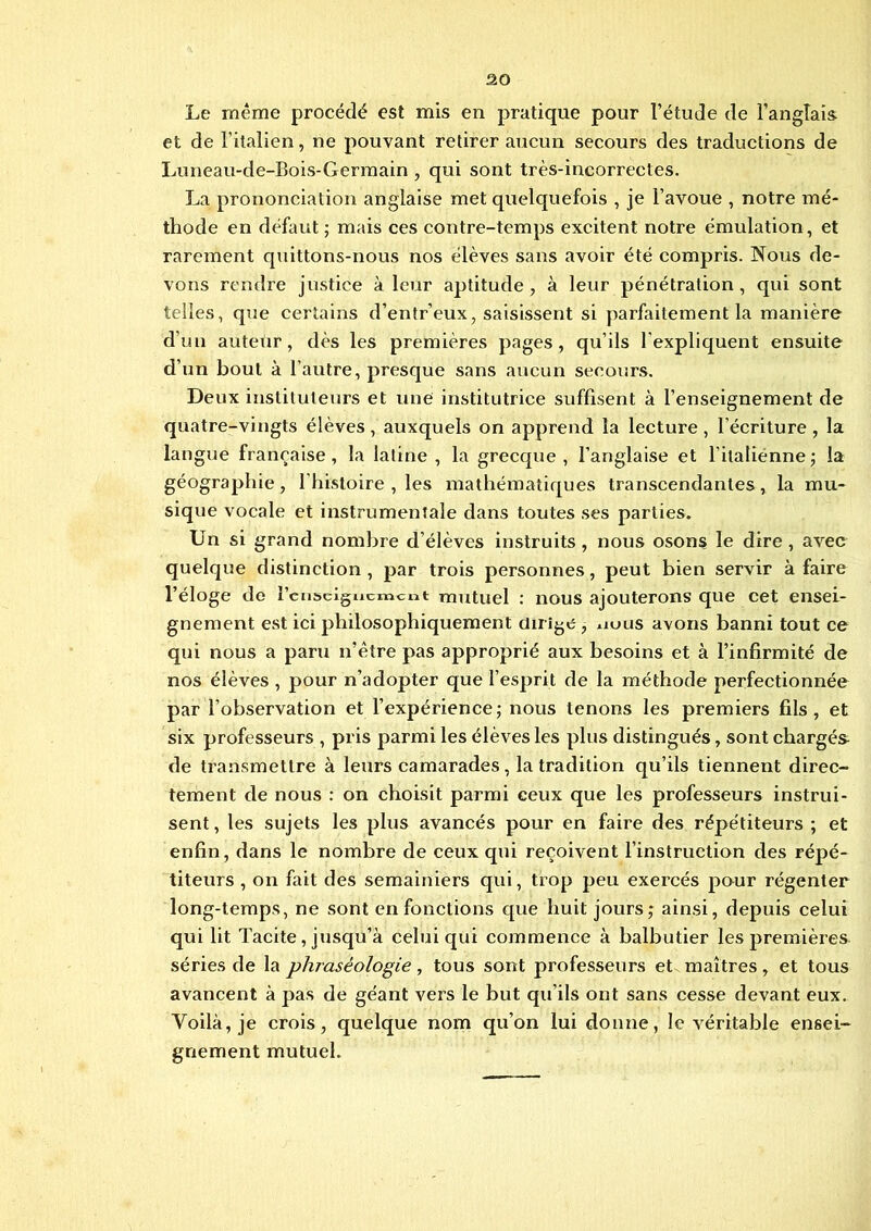 Le même procédé est mis en pratique pour l’étude de l’anglais et de l’italien, ne pouvant retirer aucun secours des traductions de Luneau-de-Bois-Germain , qui sont très-incorrectes. La prononciation anglaise met quelquefois , je l’avoue , notre mé- thode en défaut ; mais ces contre-temps excitent notre émulation, et rarement quittons-nous nos élèves sans avoir été compris. Nous de- vons rendre justice à leur aptitude, à leur pénétration, qui sont telles, que certains d’entr’eux, saisissent si parfaitement la manière d’un auteur, dès les premières pages, qu’ils l'expliquent ensuite d’un bout à l’autre, presque sans aucun secours. Deux instituteurs et une institutrice suffisent à l’enseignement de quatre-vingts élèves, auxquels on apprend la lecture, l’écriture , la langue française, la latine , la grecque , l'anglaise et l’italienne ; la géographie , l'histoire , les mathématiques transcendantes, la mu- sique vocale et instrumentale dans toutes ses parties. Un si grand nombre d’élèves instruits , nous osons le dire , avec quelque distinction , par trois personnes, peut bien servir à faire l’éloge de renseignement mutuel : nous ajouterons que cet ensei- gnement est ici philosophiquement dirige , *iuus avons banni tout ce qui nous a paru n’être pas approprié aux besoins et à l’infirmité de nos élèves , pour n’adopter que l’esprit de la méthode perfectionnée par l’observation et l’expérience; nous tenons les premiers fils, et six professeurs , pris parmi les élèves les plus distingués, sont chargés- de transmettre à leurs camarades, la tradition qu’ils tiennent direc- tement de nous : on choisit parmi ceux que les professeurs instrui- sent , les sujets les plus avancés pour en faire des répétiteurs ; et enfin, dans le nombre de ceux qui reçoivent l’instruction des répé- titeurs , on fait des semainiers qui, trop peu exercés pour régenter long-temps, ne sont en fonctions que huit jours; ainsi, depuis celui qui lit Tacite, jusqu’à celui qui commence à balbutier les premières séries de la phraséologie, tous sont professeurs et maîtres, et tous avancent à pas de géant vers le but qu’ils ont sans cesse devant eux. Voilà, je crois, quelque nom qu’on lui donne, le véritable ensei- gnement mutuel.