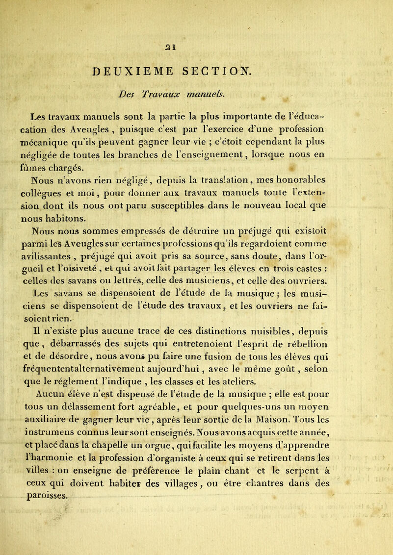 DEUXIEME SECTION. Des Travaux manuels. Les travaux manuels sont la partie la plus importante de l’éduca- cation des Aveugles , puisque c’est par l’exercice d’une profession mécanique qu'ils peuvent gagner leur vie ; c’étoit cependant la plus négligée de toutes les branches de l’enseignement, lorsque nous en fûmes chargés. Nous n’avons rien négligé, depuis la translation, mes honorables collègues et moi, pour donner aux travaux manuels toute 1 exten- sion dont ils nous ont paru susceptibles dans le nouveau local que nous habitons. Nous nous sommes empressés de détruire un préjugé qui existoit parmi les Aveugles sur certaines professions qu’ils regardoient comme avilissantes , préjugé qui avoit pris sa source, sans doute, dans l’or- gueil et l’oisiveté , et qui avoit fait partager les élèves en trois castes : celles des savaris ou lettrés, celle des musiciens, et celle des ouvriers. Les savans se dispensoient de l’étude de la musique ; les musi- ciens se dispensoient de l’étude des travaux, et les ouvriers ne fai- soientrien. Il n’existe plus aucune trace de ces distinctions nuisibles, depuis que , débarrassés des sujets qui entretenoient l’esprit de rébellion et de désordre, nous avons pu faire une fusion de tous les élèves qui fréquententalternativement aujourd’hui, avec le même goût , selon que le réglement l’indique , les classes et les ateliers. Aucun élève n’est dispensé de l’étude de la musique ; elle est pour tous un délassement fort agréable, et pour quelques-uns un moyen auxiliaire de gagner leur vie, après leur sortie de la Maison. Tous les instrumens connus leur sont enseignés. Nous avons acquis cette année, et placé dans la chapelle un orgue, qui facilite les moyens d’apprendre l’harmonie et la profession d’organiste à ceux qui se retirent dans les villes : on enseigne de préférence le plain chant et le serpent à ceux qui doivent habiter des villages, ou être chantres dans des paroisses.