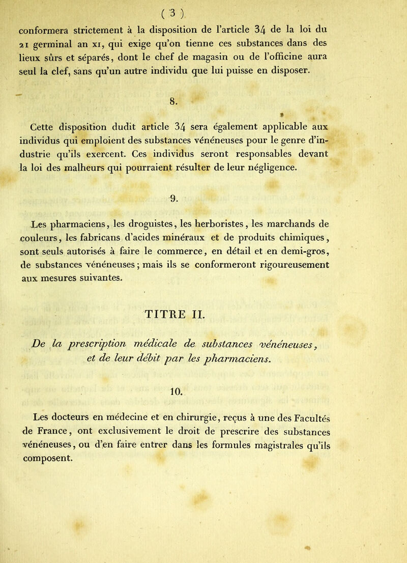 conformera strictement à la disposition de l’article 34 de la loi du 21 germinal an xi, qui exige qu’on tienne ces substances dans des lieux sûrs et séparés, dont le chef de magasin ou de l’officine aura seul la clef, sans qu’un autre individu que lui puisse en disposer. 8. • Cette disposition dudit article 34 sera également applicable aux individus qui emploient des substances vénéneuses pour le genre d’in- dustrie qu’ils exercent. Ces individus seront responsables devant la loi des malheurs qui pourraient résulter de leur négligence. Les pharmaciens, les droguistes, les herboristes, les marchands de couleurs, les fabricans d’acides minéraux et de produits chimiques, sont seuls autorisés à faire le commerce, en détail et en demi-gros, de substances vénéneuses ; mais ils se conformeront rigoureusement aux mesures suivantes. TITRE IL De la prescription médicale de substances 'vénéneuses, et de leur débit par les pharmaciens. 10. Les docteurs en médecine et en chirurgie, reçus à une des Facultés de France, ont exclusivement le droit de prescrire des substances vénéneuses, ou d’en faire entrer dans les formules magistrales qu’ils composent.