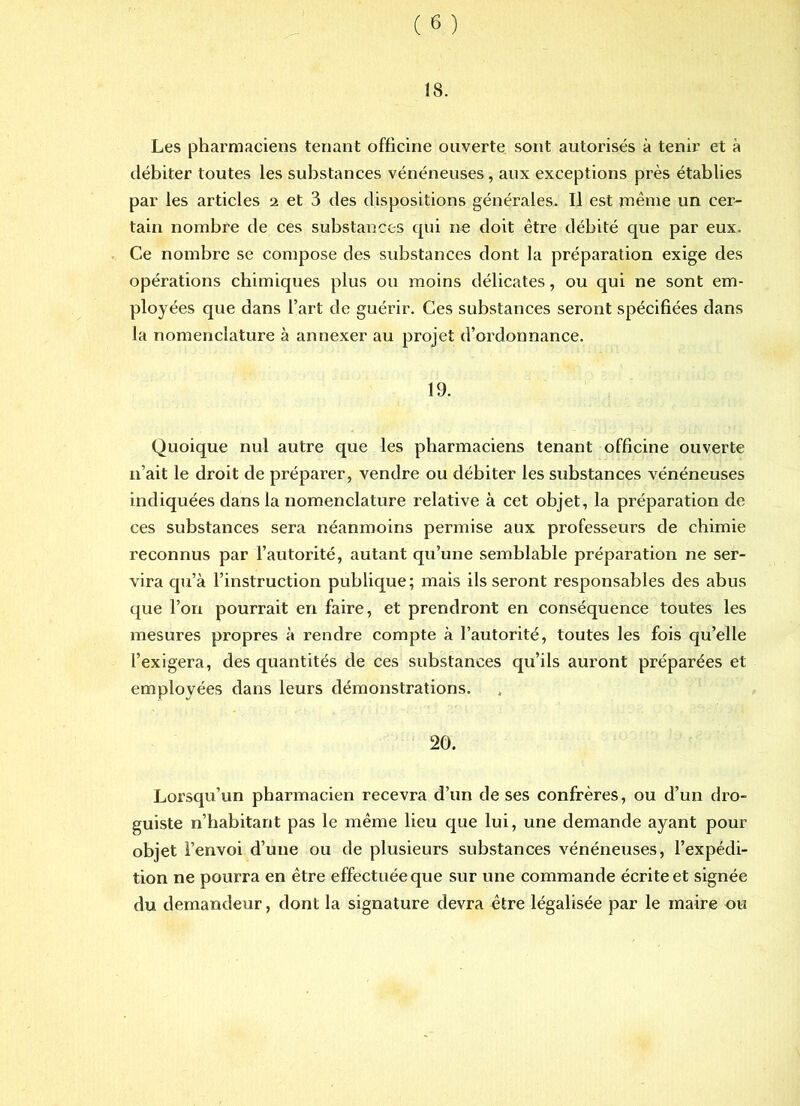 18. Les pharmaciens tenant officine ouverte sont autorisés à tenir et à tlébiter toutes les substances vénéneuses, aux exceptions près établies par les articles 2 et 3 des dispositions générales. Il est même un cer- tain nombre de ces substances qui ne doit être débité que par eux. Ce nombre se compose des substances dont la préparation exige des opérations chimiques plus ou moins délicates, ou qui ne sont em- ployées que dans l’art de guérir. Ces substances seront spécifiées dans la nomenclature à annexer au projet d’ordonnance. 19. Quoique nul autre que les pharmaciens tenant officine ouverte n’ait le droit de préparer, vendre ou débiter les substances vénéneuses indiquées dans la nomenclature relative à cet objet, la préparation de ces substances sera néanmoins permise aux professeurs de chimie reconnus par l’autorité, autant qu’une semblable préparation ne ser- vira qu’à l’instruction publique; mais ils seront responsables des abus que l’on pourrait en faire, et prendront en conséquence toutes les mesures propres à rendre compte à l’autorité, toutes les fois qu’elle l’exigera, des quantités de ces substances qu’ils auront préparées et employées dans leurs démonstrations. 20. Lorsqu’un pharmacien recevra d’un de ses confrères, ou d’un dro- guiste n’babitant pas le même lieu que lui, une demande ayant pour objet l’envoi d’une ou de plusieurs substances vénéneuses, l’expédi- tion ne pourra en être effectuée que sur une commande écrite et signée du demandeur, dont la signature devra être légalisée par le maire ou