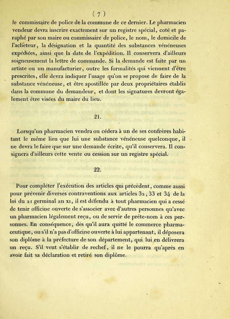 îe commissaire de police de la commune de ce dernier. Le pharmacien tendeur detra inscrire exactement sur un registre spécial, coté et pa- raphé par son maire ou commissaire de police, le nom, le domicile de l’acKéteur, la désignation et la quantité des substances vénéneuses expédiées, ainsi que la date de l’expédition. Il conservera d’ailleurs soigneusement la lettre de commande. Si la demande est faite par un artiste ou un manufacturier, outre les formalités qui viennent d’être prescrites, elle devra indiquer l’usage qu’on se propose de faire de la substance vénéneuse, et être apostillée par deux propriétaires établis dans la commune du demandeur, et dont les signatures devront éga- lement être visées du maire du lieu. 21. Lorsqu’un pharmacien vendra ou cédera à un de ses confrères habi- tant le même lieu que lui une substance vénéneuse quelconque, il ne devra le faire que sur une demande écrite, qu’il conservera. Il con- signera d’ailleurs cette vente ou cession sur un registre spécial. 22. Pour compléter l’exécution des articles qui précèdent, comme aussi pour prévenir diverses contraventions aux articles 32,33 et 34 de la loi du 21 germinal an xi, il est défendu à tout pharmacien qui a cessé de tenir officine ouverte de s’associer avec d’autres personnes qu’avec un pharmacien légalement reçu, ou de servir de prête-nom à ces per- sonnes. En conséquence, dès qu’il aura quitte le commerce pharma- ceutique, ou s’il n’a pas d’officine ouverte à lui appartenant, il déposera son diplôme à la préfecture de son département, qui lui en délivrera un reçu. S’il veut s’établir de rechef, il ne le pourra qu’après en avoir fait sa déclaration et retiré son diplôme.