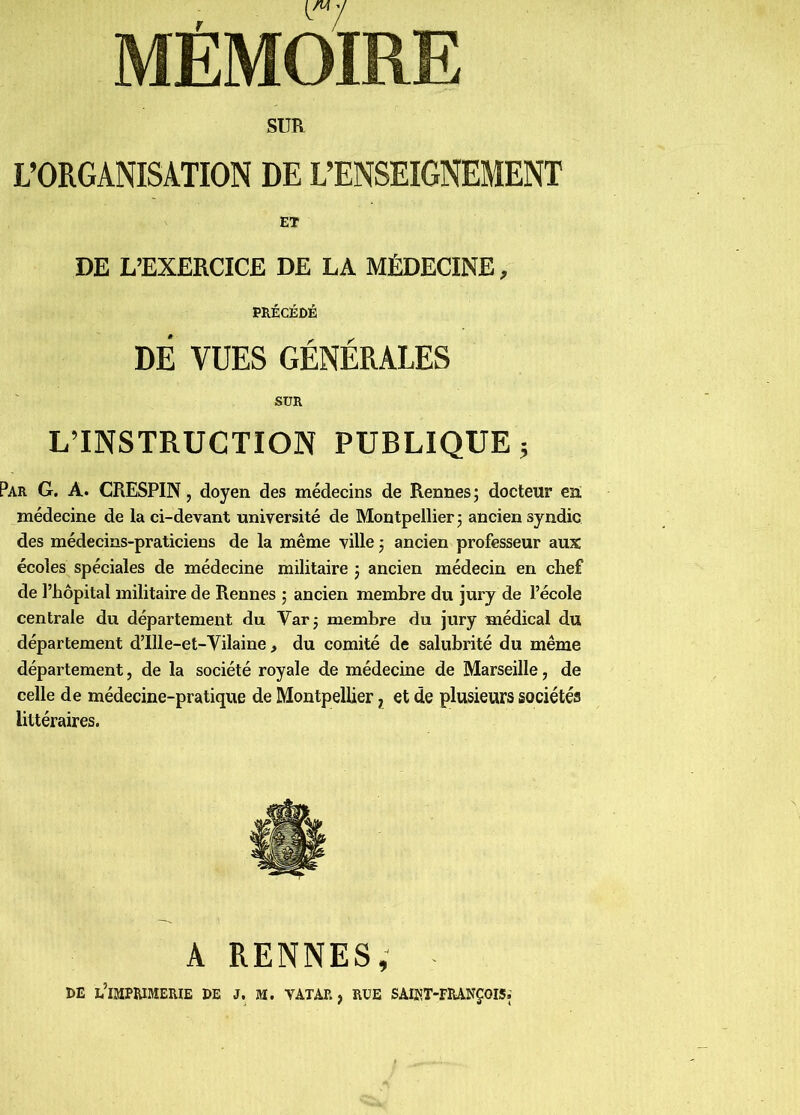 L’ORGANISATION DE L’ENSEIGNEMENT ET DE L’EXERCICE DE LA MÉDECINE, PRÉCÉDÉ DÉ VUES GÉNÉRALES SUR L’INSTRUCTION PUBLIQUE; Par g. a. CRESPIN, doyen des médecins de Rennes; docteur en médecine de la ci-devant université de Montpellier; ancien syndic des médecins-praticiens de la même ville ; ancien professeur aux écoles spéciales de médecine militaire ; ancien médecin en chef de l’hôpital militaire de Rennes ; ancien membre du jury de l’école centrale du département du Var; membre du jury médical du département d’Ille-et-Vilaine, du comité de salubrité du même département, de la société royale de médecine de Marseille, de celle de médecine-pratique de Montpellier j et de plusieurs sociétés littéraires. A RENNES, . DE l’imprimerie DE J. M. VATAR , RUE SAIOT-FRANÇOIS;