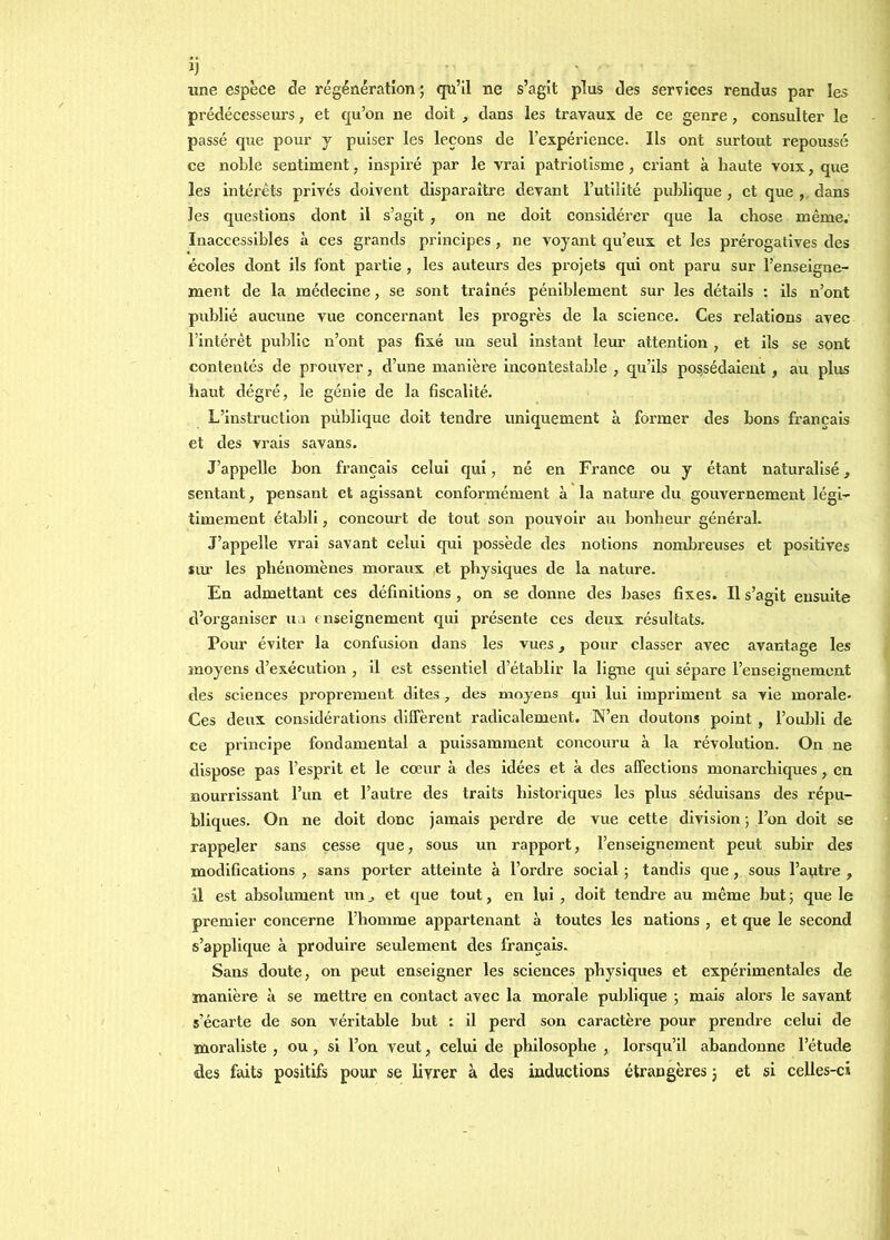 IJ une espèce de régénération ; qu’il ne s’agit plus des services rendus par les prédécesseurs, et qu’on ne doit , dans les travaux de ce genre, consulter le passé que pour y puiser les leçons de l’expérience. Ils ont surtout repoussé ce noble sentiment, inspiré par le vrai patriotisme, criant à haute voix, que les intérêts privés doivent disparaître devant Futilité publique , et que , dans les questions dont il s’agit , on ne doit eoiisidérer que la chose même. Inaccessibles à ces grands principes, ne voyant qu’eux et les prérogatives des écoles dont ils font partie , les auteurs des projets qui ont paru sur l’enseigne- ment de la médecine, se sont traînés péniblement sur les détails : ils n’ont publié aucune vue concernant les progrès de la science. Ces relations avec l’intérêt public n’ont pas fixé un seul instant leur attention , et ils se sont contentés de prouver, d’une manière incontestable , qu’ils possédaient , au plus haut dégré, le génie de la fiscalité. L’instruction publique doit tendre uniquement à former des bons français et des vrais savans. J’appelle bon français celui qui, né en France ou y étant naturalisé, sentant, pensant et agissant conformément à la nature du gouvernement légi- timement établi, concourt de tout son pouvoir au bonheur général. J’appelle vrai savant celui qui possède des notions nomlneuses et positives îur les phénomènes moraux .et physiques de la nature. En admettant ces définitions , on se donne des bases fixes. Il s’agit ensuite d’organiser ua enseignement qui présente ces deux résultats. Pour éviter la confusion dans les vues, pour classer avec avantage les moyens d’exécution, il est essentiel d’établir la ligne qui sépare l’enseignement des sciences proprement dites, des moyens qui lui impriment sa vie morale- Ces deux considérations diffèrent radicalement. N’en doutons point , l’oubli de ce principe fondamental a puissamment concouru à la révolution. On ne dispose pas l’esprit et le cœur à des idées et à des affections monarchiques, en nourrissant l’un et l’autre des traits historiques les plus séduisans des répu- bliques. On ne doit donc jamais perdre de vue cette division ; l’on doit se rappeler sans cesse que, sous un rapport, l’enseignement peut subir des modifications , sans porter atteinte à l’ordre social ; tandis que, sous l’antre , il est absolument un, et que tout, en lui , doit tendre au même but ; que le premier concerne l’homme appartenant à toutes les nations , et que le second s’applique à produire seulement des français. Sans doute, on peut enseigner les sciences physiques et expérimentales de manière à se mettre en contact avec la morale publique ; mais alors le savant s’écarte de son véritable but : il perd son caractère pour prendre celui de moraliste , ou , si l’on veut, celui de philosophe , lorsqu’il abandonne l’étude des faits positifs pour se livrer à des inductions étrangères ; et si celles-ci