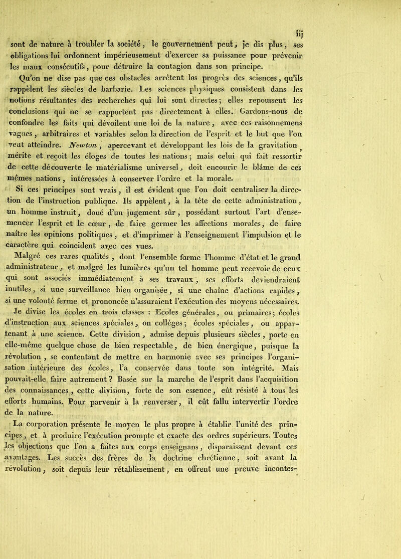 sont <îe nature à troubler la société, le gouvernement peut > Je clis plus, ses obligations lui ordonnent impérieusement d’exercer sa puissance pour prévenir les maux consécutifs, pour détruire la contagion dans son principe. Qu’on ne dise pas que ees obstacles arrêtent les progrès des sciences, qu’ils rappèlent les siècles de barbarie. Les sciences physiques consistent dans les notions résultantes des recherches qui lui sont directes ; elles repoussent les conclusions qui ne se rapportent pas directement à elles. Gardons-nous de confondre les faits qui dévoilent une loi de la nature, avec ces raisonnemens vagues , arbitraires et variables selon la direction de l’esprit et le but que l’on veut atteindre. Newton , apercevant et développant les lois de la gravitation ^ mérite et reçoit les éloges de toutes les nations ; mais celui qui fait ressortir de cette découverte lé matérialisme universel j doit encourir le blâme de ces mêmes nations, intéressées à conserver l’ordre et la morale. Si ces principes sont vrais, il est évident que l’on doit centraliser la direc- tion de l’instruction publique. Ils appèlent, à la tête de cette administration, un homme instruit, doué d’un jugement sûr, possédant surtout l’art d’ense- mencer l’esprit et le cœur , de faire germer les afiections morales, de faire naître les opinions politiques, et d’imprimer à l’enseignement l’impulsion et le caractère qui coincident ayec ces vues. Malgré ces rares qualités , dont l’ensemble forme l’homme d’état et le grand administrateur, et malgré les lumières qu’un tel homme peut recevoir de ceux qui sont associés immédiatement à ses travaux, ses efforts deviendraient inutiles, si une surveillance bien organisée, si une chaîne d’actions rapides, si une volonté ferme et prononcée n’assuraient l’exécution des moyens nécessaires. Je divise les écoles en trois classes : Ecoles générales, ou primaires; écoles d’instruction aux sciences spéciales ^ on collèges ; écoles spéciales, ou appar- tenant à une science. Cette division, admise depuis plusieurs siècles , porte en elle-même quelque chose de bien respectable, de bien énergique, puisque la révolution , se contentant de mettre en harmonie avec ses principes l’organi- sation intérieure des écoles, l’a conservée dans toute son intégrité. Mais pouvait-elle faire autrement ? Basée sur la marche de l’esprit dans l’acquisition des connaissances , cette division, forte de son essence, eût résisté à tous les efforts humains. Pour parvenir à la renverser, il eût fallu intei’vertir l’ordre de la nature. La corporation présente le mojœn le plus propre à établir l’unité des prin- cipes, et à produh'e l’exécution prompte et exacte des ordres supérieurs. Toutes les objections que l’on a faites aux corps enseignans, disparaissent devant ces avantages. Les succès des frères de la doctrine chrétienne, soit avant la révolution, soit depuis leur rétablissement, en offrent une preuve incontes-.