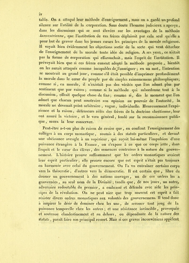 table. On a attaqué leur méthode d’enseignement, mais on a gardé un profond silence sur l’utilité de la corporation. Sans doute l’homme judicieux a aperçu, dans les discussions qui se sont élevées sur les avantages de la méthode lancastrienne, que l’institution de ces frères déplaisait par cela seul qu’elle a pour but de graver dans les jeunes cœurs les principes de la morale religieuse. Il voyait bien évidemment les objections sortir de la secte qui veut détacher de l’enseignement de la morale toute idée de religion. A ses yeux, ce n’était pas la forme de corporation qui effarouchait, mais l’esprit de l’institution. Il prévoyait bien que si ces frères eussent adopté la méthode proposée , bientôt on les aurait attaqués comme incapables dcTenseigner ; en un mot, l’intention se montrait au grand jour, comme s’il était possible d’imprimer profondément la morale dans le cœur du peuple par de simples raisonnemens philosophiques; comme si, en morale, il n’existait pas des véiûtés que l’on admet plus par sentiment que par raison ; comme si la méthode qui subordonne tout à la discussion, çffrait quelque chose de fixe ; comme si, dès le moment que l’on admet que chacun peut soustraire son opinion au pouvoir de l’autorité, la morale ne devenait point arbitraire , vague, individuelle. Heureusement l’expé- rience et la raison, défenseurs zèles des frères de la doctrine chrétienne, leur ont assuré la victoire, et le vœu général, fondé sur la reconnaissance publi- que , saura la leur conserver. Peut-être a-t-on plus de raison de croire que , en confiant l’enseignement des collèges à un corps monastique, soumis à des statuts particuliers, et devant une obéissance aveugle à un supérieur, qui reçoit lui-même l’impulsion d’une puissance étrangère à la France, on s’expose à ce que ce corps jette , dans l’esprit et le cœur des élèves, des semences contraires à la natm-e du gouver- nement. L’histoire prouve suffisamment que les ordres monastiques avaient leur esprit particulier ; elle prouve encore que cet esprit n’était pas toujours en harmonie avec celui du gouvernement. On l’a vu entraîner certains corps vers la théocratie , d’autres vers la démocratie. Il est certain que , libre de donner un gouvernement à des nations sauvages, un de ces ordres les a gouvernées , au seul nom de la Divinité ; tandis que, de nos jours, un autre, adversaire redoutable du premier, a embrassé et défendu avec zèle les prin- cipes de la révolution. On ne peut nier que trop souvent cet esprit a fait résister divers ordres monastiques aux volontés des gouvernemens. Il tend donc à inspirer le désir de dominer chez les uns, de secouer tout joug de la puissance temporelle chez les autres ; et une résistance invlncilde , provoquée et soutenue clandestinement et au dehors, ou dépendante de la nature des statuts, paraît faire son principal ressort. Mais si ces graves inconvénlens appèlent