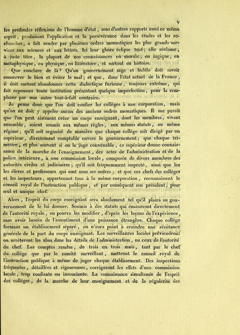 !es profondes réflexions de l’homme d’état, sous d’autres rapports aussi ce mèmè esprit, produisant l’application et la persévérance dans les études et les re- cherches, a fait rendre par plusieurs ordres monastiques les plus grands •sei’'^ vices aux sciences et aux lettres. Ici leur gloire éclipse tout ; elle réclame à juste titre, la plupart de nos connaissances en morale, éU logique, en métaphysique , en physique, en littérature , et surtout en histoire. Que conclure de là ? Qu’un gouvernement sage et hahile doit savoir conserver le bien et éviter le mal ; et que, dans l’étât actuel de la France , il doit surtout abandonner cette dialectique furieuse, toujours extrême, qui fait repousser toute institution présentant quelque imperfection, pour la rem- placer par une autre tout-à-faif contraire. Je pense donc que l’on doit confier les collèges à une corporation, mais qu’on ne doit y appeler aucun des anciens ordres monastiques. 11 me paraît que l’on peut aisément créer un corps enseignant, dont les membres, vivant ensemble, soient soumis aux mêmes règles, aux mêmes statuts, au même j régime ; qu’il soit organisé de manière que chaque collège soit dirigé par un supérieur, directement comptable envers le gouvernement que chaque' tri- mestre, et plus souvent si on le jhge convenable, ce supérieur donne connais- sance de la marche de l’enseignement, des actes de l’administration et de la police intérieure , à une commission locale , composée de divers membres des autorités civiles et judiciaires ; qu’il soit fréquemment inspecté, ainsi que les les élèves et professeurs qui sont sous ses ordres ; et que ces chefs des collèges et les inspecteurs, appartenant tous à la même corporation , reconnaissent le conseil royal de l’instruction publique , et par conséquent son président, pour seul et unique chef. Alors J l’esprit du corps enseignant sera absolument tel qu’il plaira au gou- vernement de le lui donner. Soumis à des statuts qui émaneront directement de l’autorité royale , on pourra les modifier, d’après les leçons de l’expérience , sans avoir besoin de l’assentiment d’une puissance étrangère. Chaque collège formant un établissement séparé , oh n’aura point à craindre une résistance générale de la part du corps enseignant. Les surveillances locales préviendront ou arrêteront'les abus dans les détails de 1-administration , ou ceux'de l’autorité du chef. Les comptes rendus, de trois en trois mois, tant par le chef du collège que par le comité surveillant, mettront le conseil royal de l’instruction publique à même de juger chaqne établissement. Des inspections fréquentes, détaillées et rigoureuses, corrigeront les efiets d’une commission locale , trop confiante ou insouciante. La connaissance simultanée de l’esprit des collèges , de la marche de leur enseignement et de la régularité des,