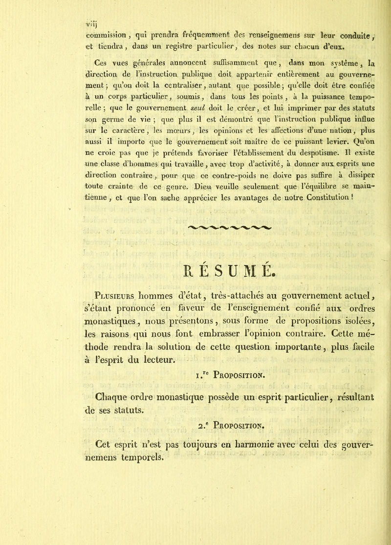 VU) commission , qui prendra fréquemment des renseignemens sur leur conduite, et tiendi’a, dans un registre particulier, des notes sur chacun d’eux. Ces vues générales annoncent suQisamment que, dans mon système, la direction de l’instruction publique doit apparteîiir entièrement au gouverne- ment ) qu’on doit la centraliser, autant que possible 5 qu’elle doit être confiée à un corps particulier, soumis, dans tous les points , à la puissance tempo- relle 5 que le gouvernement seul doit le créer, et lui imprimer par des statuts son germe de vie ; que plus il est démontré que l’instruction publique influe sur le caractère, les mœurs, les opinions et les aflections d’une nation, plus aussi il importe que le gouvernement soit maître de ce puissant levier. Qu’on ne croie pas que je prétends favoriser l’établissement du despotisme. Il existe une classe d’hommes qui travaille , avec trop d’activité, à donner aux esprits une direction contraire, pour que ce contre-poids ne doive pas suffire à dissiper toute crainte de ce genre. Dieu veuille seulement que l’équilibre se main- tienne , et que l’on sache apprécier les avantages de notre Constitution ! RÉSUMÉ. Plusieurs hommes d’état, très-attachés au gouvernement actuel, s’étant prononcé en faveur de l’enseignement confié aux ordres monastiques, nous présentons, sous forme de propositions isolées, les raisons qui nous font embrasser l’opinion contraire. Cette mé- thode rendra la solution de cette question importante, plus facile à l’esprit du lecteur. IProposition. Chaque ordre monastique possède un esprit particulier, résultant de ses statuts. 2.® Proposition. Cet esprit n’est pas toujours en harmonie avec celui des gouver- nemens temporels.