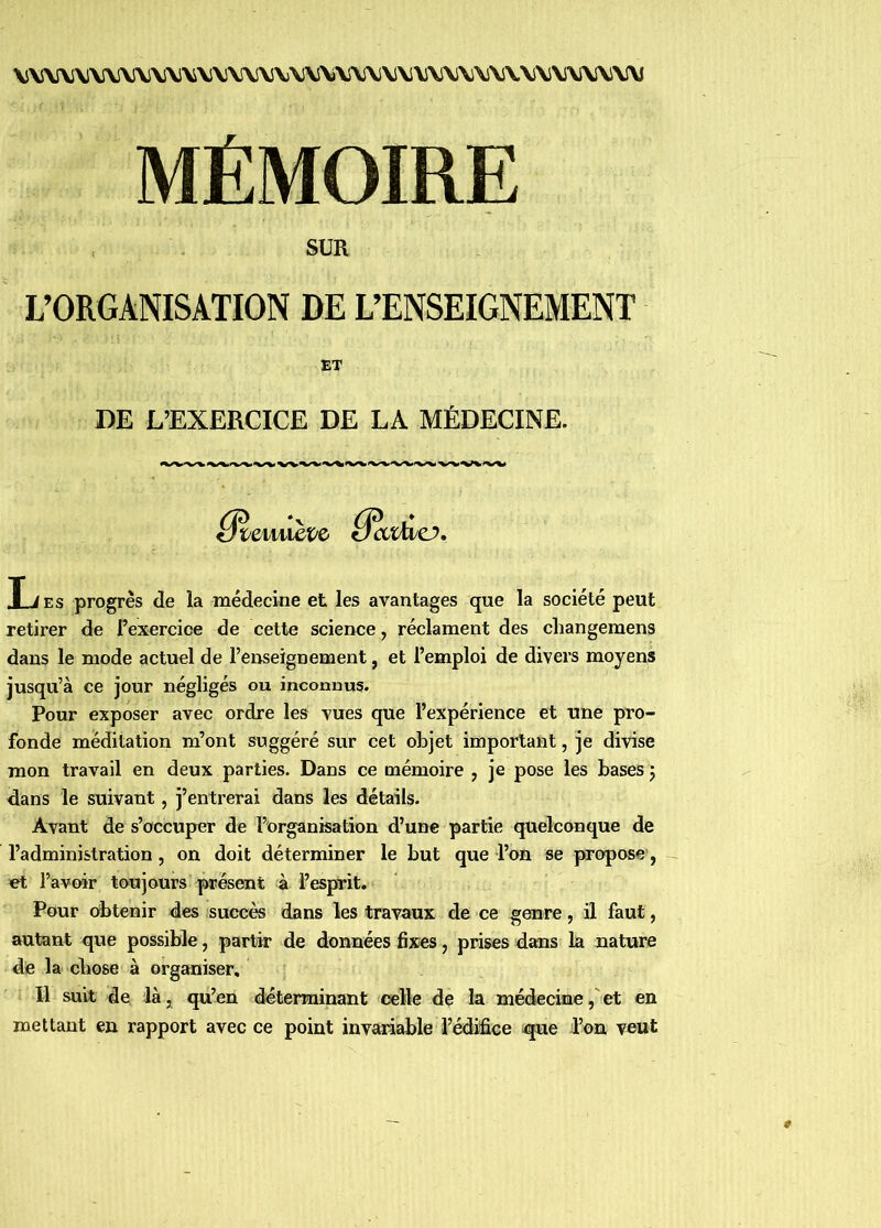 V\5\AJV\rVi\\l\i\J\\i\lVVVJ\)\S\S\î\i\\V\S\i\i\\l\iV\.\!\iV\l\l\i\l\5 MÉMOIRE SUR L’ORGANISATION DE L’ENSEIGNEMENT ET DE L’EXERCICE DE LA MÉDECINE. T J v a progrès de la médecine et les avantages que la société peut retirer de l’exercice de cette science, réclament des changemens dans le mode actuel de l’enseignement, et l’emploi de divers moyens jusqu’à ce jour négligés ou inconnus. Pour exposer avec ordre les vues que l’expérience et une pro- fonde méditation m’ont suggéré sur cet objet important, je divise mon travail en deux parties. Dans ce mémoire , je pose les bases j dans le suivant, j’entrerai dans les détails. Avant de s’occuper de l’organisation d’une partie quelconque de l’administration, on doit déterminer le but que l’on se propose, et l’avoir toujours présent à l’esprit. Pour détenir des succès dans les travaux de ce genre, il faut, autant que possible, partir de données fixes, prises dans la nature de la chose à organiser. Il suit de là, qu’en diéterminant celle de la médecine,'et en mettant en rapport avec ce point invaiiable l’édifice ^ue l’on veut