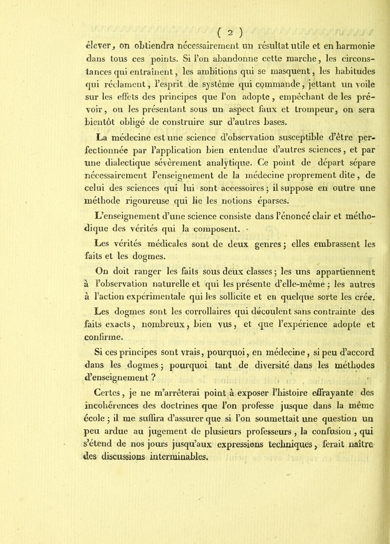 élever, on oLtiendra nécessairement un résultat utile et en harmonie dans tous ces points. Si l’on abandonne cette marche, les circons- tances qui entraînent, les ambitions qui se masquent, les habitudes qui réclament, l’esprit de système qui cçmmande, jettant un voile sur les effets des principes que l’on adopte , empêchant de les pré- voir, ou les présentant sous un aspect faux et trompeur, on sera bientôt obligé de construire sur d’autres bases. La médecine est une science d’observation susceptible d’être per- fectionnée par l’application bien entendue d’autres sciences, et par une dialectique sévèrement analytique. Ce point de départ sépare nécessairement l’enseignement de la médecine proprement dite, de celui des sciences qui lui sont accessoires 5 il suppose en outre une méthode rigoureuse qui lie les notions éparses. L’enseignement d’une science consiste dans l’énoncé clair et métho- dique des vérités qui la composent. • Les vérités médicales sont de deux genres 5 elles embrassent les faits et les dogmes. On doit ranger les faits sous deux classes ; les uns appartiennent à l’observation naturelle et qui les présente d’elle-même j les autres à l’action expérimentale qui les sollicite et en quekjue sorte les crée. Les dogmes sont les corrollaires qui découlent sans contrainte des faits exacts, nombreux, bien vus, et que l’expérience adopte et confirme. Si ces principes sont vrais, pourquoi, en médecine, si peu d’accord dans les dogmes j pourquoi tant de diversité dans les méthodes d’enseignement ? Certes, je ne m’arrêterai point à exposer l’histoire effrayante des incohérences des doctrines que l’on professe jusque dans la même école ; il me suffira d’assurer que si l’on soumettait une question un peu ardue au jugement de plusieurs professeurs , la confusion , qui s’étend de nos jours jusqu’aux expressions techniques, ferait naître des discussions interminables.