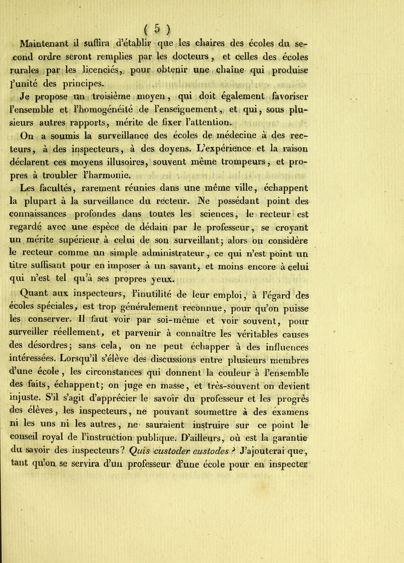 Maintenant il suflira d’établir qiie les chaires des écoles du se- cond ordre seront remplies par les docteurs , et celles des écoles rurales par les licenciés,^ pour obtepir une çbaîne qui produise l’unité des principes. Je propose un troisième moyen, qui doit également favoriser l’ensemble et l’homogénéité de l’enseignement, et qui, sous plu- sieurs autres rapports, mérite de fixer l’attention. On a soumis la surveillance des écoles de médecine à des rec- teurs, à des inspecteurs , à des doyens. L’expérience et la raison déclarent ces moyens illusoires, souvent même trompeurs, et pro- pres à troubler l’harmonie. Les facultés, rarement réunies dans une même ville, échappent la plupart à la surveillance du recteur. JNe possédant point des connaissances profondes dans toutes les sciences, le recteur est regardé avec une espèce de dédaini par le professeur, se croyant un mérite supérieur à celui de son surveillantj alors on considère le recteur comme un simple administrateur, ce qui n’est point un titre sulïisant pour en imposer à un savant, et moins encore à celui qui n’est tel qu’à ses propres yeux. Quant aux inspecteurs, l’inutilité de leur emploi, à l’égard des ecoles spéciales, est trop generalement reconnue, pour qu’on puisse les conserver. Il faut voir par soi-meme et voir souvent, pour surveiller réellement, et parvenir à connaître les véritables causes des desordresj sans cela, on ne peut échapper à des influences intéressées. Lorsqu’il s’élève des discussions entre plusieurs membres d’une ecole, les circonstances qui donnent la couleur à l’ensemble des faits, échappentj on juge en masse, et très-souvent on devient injuste. S’il s’agit d’apprécier le savoir du professeur et les progrès des élevés, les inspecteurs, ne pouvant soumettre à des examens ni les uns ni les autres, ne- sauraient instruire sur ce point le conseil royal de l’instruction publique. D’ailleurs, où est la garantie du savoir des inspecteurs? Quis custoder custodes > J’ajouterai que, tant qu’on se servira d’un professeur d’une école pour en inspecter ’