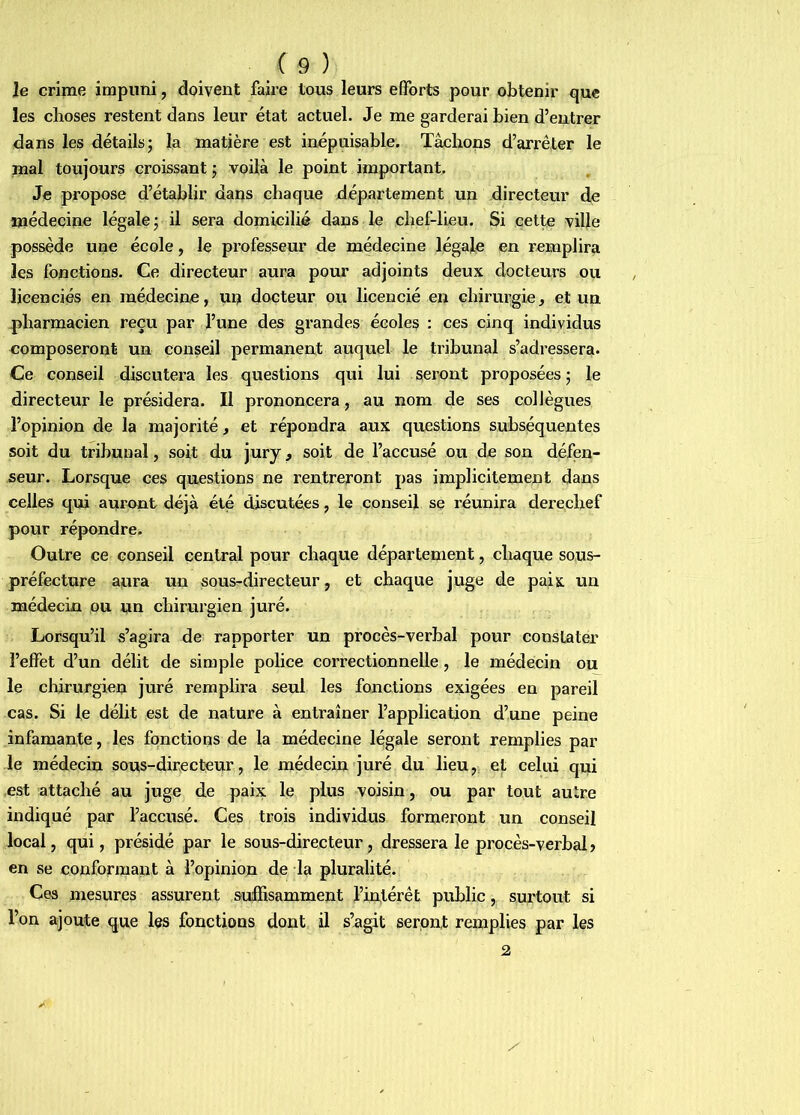 Je crime impuni, doivent faire tous leurs efforts pour obtenir que les choses restent dans leur état actuel. Je me garderai bien d’entrer dans les détails; la matière est inépuisable. Tâchons d’arrêter le mal toujours croissant ; voilà le point important. Je propose d’établir dans chaque département un directeur de médecine légale; il sera domicilié dans le chef-lieu. Si cette ville possède une école, le professeur de médecine légale en remplira les fonctions. Ce directeur aura pour adjoints deux docteurs ou licenciés en médecine, un docteur ou licencié en chirurgie, et un pharmacien reçu par l’une des grandes écoles : ces cinq individus composeront un conseil permanent auquel le tribunal s’adressera. Ce conseil discutera les questions qui lui seront proposées ; le directeur le présidera. Il prononcera, au nom de ses colJègues l’opinion de la majorité, et répondra aux questions subséquentes soit du tribunal, soit du jury, soit de l’accusé ou de son défen- seur. Lorsque ces questions ne rentreront pas implicitement dans celles qui auront déjà été discutées, le conseil se réunira derechef pour répondre. Outre ce conseil central pour chaque département, chaque sous- préfecture aura un sous^directeur, et chaque juge de paix un médecin ou un chirurgien juré. Lorsqu’il s’agira de rapporter un procès-verbal pour constater l’effet d’un délit de simple police coiTectionnelle, le médecin ou le chirurgien juré remplira seul les fonctions exigées en pareil cas. Si le délit est de nature à entraîner l’application d’une peine infamante, les fonctions de la médecine légale seront remplies par le médecin sous-directeur, le médecin juré du lieu, et celui qui est attaché au juge de paix le plus voisin, ou par tout autre indiqué par l’accusé. Ces trois individus formeront un conseil local, qui, présidé par le sous-directeur, dressera le procès-verbal? en se conformant à l’opinion de la pluralité. Ces niesures assurent suffisamment l’intérêt public, surtout si l’on ajoute que les fonctions dont il s’agit seront remplies par les 2