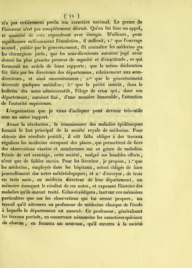 n’a pas entièrement perdu son caractère national. Le germe de riiouneur n’est pas complètement détruit. Qu’on lui fasse un appel, et quantité de voix répondront avec énergie. D’ailleurs, pour aiguillonner suffisamment l’émulation, il suffirait, i.° que l’ouvrage annuel, publié parle gouvernement, fît connaître les médecins om les chirurgiens jurés, que les sous-directeurs auraient jugé avoir donné les plus grandes preuves de sagacité et d’exactitude, ce qui formerait un article de leurs rapports j que la même déclaration fût faite par les directeurs des départeraens, relativement aux sous- directeurs , et ainsi successivement ; 2.® que le gouvernement décernât quelques médailles ; 3.® que le préfet insérât, dans le bulletin des actes administratifs, l’éloge de ceux qui, dans son département, auraient fixé, d’une manière honorable, l’attention de l’autorité supérieure. L’organisation que je Viens d’indiquer peut devenir très-utile sous un autre rapport. Avant la révolution, la connaissance des maladies épidémiques formait le but principal de la société royale de médecine. Pour obtenir des résultats positifs, il eût fallu obliger à des travaux réguliers les médecins occupant des places, qui permettent de faire des observations exactes et nombreuses sur ce genre de maladies. Privée de cet avantage, cette société, malgré ses louables efforts, n’eut que de faibles succès. Pour les favoriser, je propose, i.“ que les médecins, employés dans les hôpitaux, soient obligés de faire journellement des notes météréologiques3 et 2.® d’envoyer, de trois en trois mois, au médecin directeur de leur département, un mémoire énonçant le résultat de ces notes, et exposant l’histoire des maladies qu’ils auront traité. Celui-ci rédigera, tant sur ces mémoires particuliers t[ue sur les observations qui lui seront propres, un travail qu’il adressera au professeur de médecine clinique de l’école a laquelle le département est annexé. Ce professeur, généralisant les travaux partiels, en conservant néanmoins les caractères spéciaux de chacun, en formera un nouveau, qu’il enverra à la société