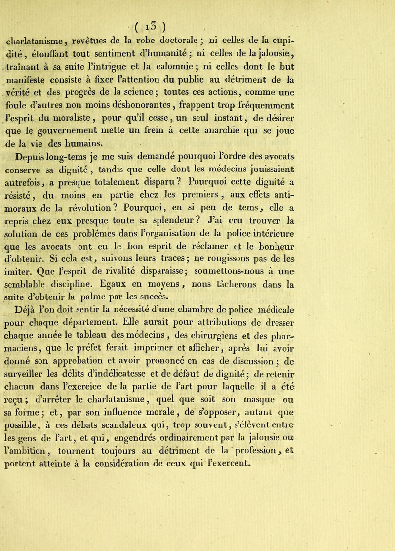 charlatanisme, revêtues de la roLe doctorale ; ni celles de la cupi- dité , étouffant tout sentiment d’humanité j ni celles de la jalousie, traînant à sa suite l’intrigue et la calomnie ; ni celles dont le but manifeste consiste à fixer l’attention du public au détriment de la . vérité et des progrès de la science ; toutes ces actions, comme une foule d’autres non moins déshonorantes , frappent trop fréquemment l’esprit du moraliste , pour qu’il cesse, un seul instant, de désirer que le gouvernement mette un frein à cette anarchie qui se joue de la vie des humains. Depuis long-tems je me suis demandé pourquoi l’ordre des avocats conserve sa dignité , tandis que celle dont les médecins jouissaient autrefois, a presque totalement disparu? Pourquoi cette dignité a résisté, du moins eu partie chez les premiers , aux effets anti- moraux de la révolution? Pourquoi, en si peu de teras, elle a repris chez eux presque toute sa splendeur? J’ai cru trouver la solution de ces problèmes dans l’organisation de la police intérieure que les avocats ont eu le bon esprit de réclamer e,t le bonheur d’obtenir. Si cela est, suivons leurs traces5 ne rougissons pas de les imiter. Que l’esprit de rivalité disparaisse; soumettons-nous à une semblable discipline. Egaux en moyens, nous tâcherons dans la suite d’obtenir la palme par les succès. Déjà l’on doit sentir la nécessité d’une chambre de police médicale pour chaque département. Elle aurait pour attributions de dresser chaque année le tableau des médecins, des chirurgiens et des phar^ maciens, que le préfet ferait imprimer et afficher, après lui avoir donné son approbation et avoir prononcé en cas de discussion ; de surveiller les délits d’indélicatesse et de défaut de dignité ; de retenir chacun dans l’exercice de la partie de l’art pour laquelle il a été reçu ; d’arrêter le charlatanisme, quel que soit son masque ou sa forme ; et, par son influence morale, de s’opposer, autant que possible, à ces débats scandaleux qui, trop souvent, s’élèvent entre les gens de l’ai't, et qui, engendrés ordinairement par la jalousie ou l’ambition, tournent toujours au détriment de la profession, et portent atteinte à la considération de ceux qui l’exercent^