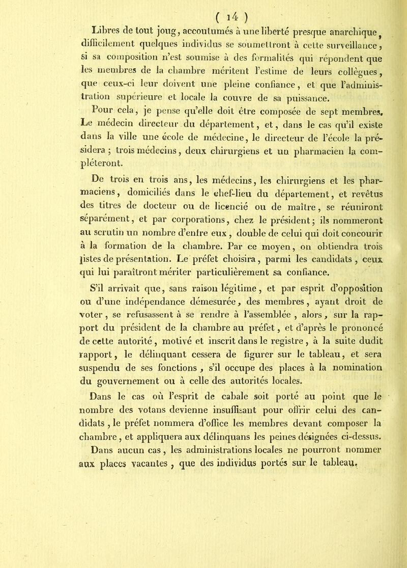 Libres de tout jong, accoutumés à une liberté presque anarchique ^ difficilement quelques individus se soumellront à cette surveillance, si sa composition n’est soumise à des formalités qui répondent que les membres de la chambre méritent l’estime de leurs collègues, que ceux-ci leur doivent une pleine confiance, et que l’adminis- tration supérieure et locale la couvre de sa puissance. Pour cela, je pense qu’elle doit être composée de sept membres. Le médecin directeur du département, et, dans le cas qu’il existe dans la ville une école de médecine, le directeur de l’école la pré- sidera • trois médecins, deux chirurgiens et un pharmacien la com- pléteront. De trois en trois ans, les médecins, les chirurgiens et les phar- maciens, domiciliés dans le chef-lieu du département, et revêtus des titres de docteur ou de licencié ou de maître, se réuniront séparément, et par corporations, chez le président j ils nommeront au scrutin un nombre d’entre eux , double de celui qui doit concourir à la formation de la chambre. Par ce moyen, on obtiendra trois listes de présentation. Le préfet choisira, parmi les candidats , ceux qui lui paraîtront mériter particulièrement sa confiance. S’il arrivait que, sans raison légitime, et par esprit d’opposition ou d’une indépendance démesurée, des membres, ayant droit de voter , se refusassent à se rendre à l’assemblée , alors, sur la rap- port du président de la chambre au préfet, et d’après le prononcé de cette autorité, motivé et inscrit dans le registre , à la suite dudit rapport, le délinquant cessera de figurer sur le tableau, et sera suspendu de ses fonctions , s’il occupe des places à la nomination du gouvernement ou à celle des autorités locales. Dans le cas oii l’esprit de cabale soit porté au point que le nombre des votans devienne insuffisant pour offrir celui des can- didats , le préfet nommera d’office les membres devant composer la chambre, et appliquera aux délinquans les peines désignées ci-dessus. Dans aucun cas, les administrations locales ne pourront nommer aux places vacantes , que des individus portés sur le tableau,