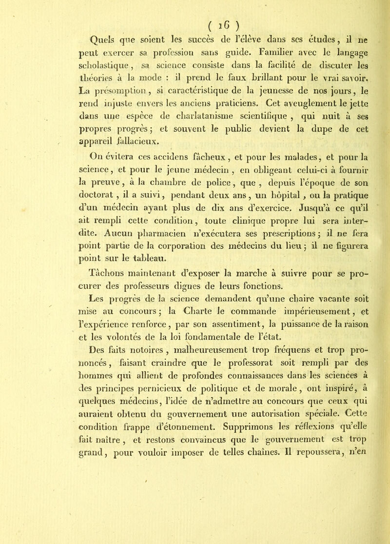 ( î6 ) ^ Quels que soient les succès de l’élève dans ses études, il ne peut exercer sa profession sans guide. Familier avec le langage scholastique, sa seience consiste dans la facilité de discuter les théories à la mode : il prend le faux brillant pour le vrai savoir. La présomption, si caractéristique de la jeunesse de nos jours, le rend injuste envers les anciens praticiens. Cet aveuglement le jette dans une espèce de charlatanisme scientifique , qui nuit à ses propres progrès ; et souvent le public devient la dupe de cet appareil fallacieux. On évitera ces accidens fâcheux, et pour les malades, et pour la science, et pour le jeune médecin , en obligeant celui-ci à fournir la preuve, à la chambre de police, que , depuis l’époque de son doctorat , il a suivi, pendant deux ans, un hôpital, ou la pratique d’un médecin ayant plus de dix ans d’exercice. Jusqu’à ce qu’il ait rempli cette condition, toute clinique propre lui sera inter- dite. Aucun pharmacien n’exécutera ses prescriptions ; il ne fera point partie de la corporation des médecins du lieu 5 il ne figurera point sur le tableau. Tâchons maintenant d’exposer la marche à suivre pour se pro- curer des professeurs dignes de leurs fonctions. Les progrès de la science demandent qu’une chaire vacante soit mise au concours ; la Charte le commande impérieusement, et l’expérience renforce, par son assentiment, la puissance de la raison et les volontés de la loi fondamentale de l’état. Des faits notoires , malheureusement trop fréquens et trop pro- noncés , faisant craindre que le professorat soit rempli par des hommes qui allient de profondes connaissances dans les sciences à des principes pernicieux de politique et de morale, ont inspiré, à quelques médecins, l’idée de n’admettre au concours que ceux qui auraient obtenu du gouvernement une autorisation spéciale. Cette condition frappe d’étonnement. Supprimons les réflexions qu’elle fait naître , et restons convaincus que le gouvernement est trop grand, pour vouloir imposer de telles chaînes. Il repoussera, n’en