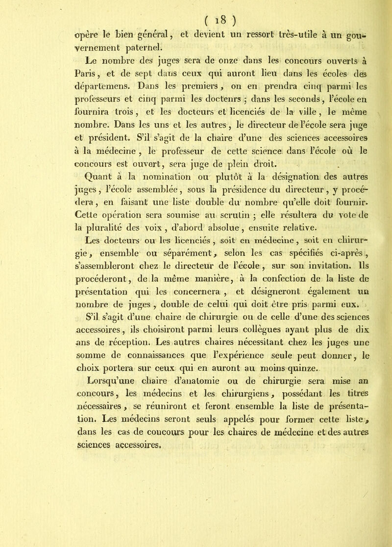 opère le bien général, et devient un ressort très-utile à un gou- vernement paternel. Le nombre des juges sera de onze dans les concours ouverts à Paris, et de sept dans ceux qui auront lieu dans les écoles des départemens. Dans les premiers, on en prendra cinq parmi les professeurs et cinq parmi les docteurs 5 dans les seconds, l’école en fournira trois, et les docteurs et licenciés de la ville , le même nombre. Dans les uns et les autres, le directeur de l’école sera juge et président. S’il s’agit de la chaire d’une des sciences accessoires à la médecine , le professeur de cette science dans l’école où le concours est ouvert, sera juge de plein droit. Quant à la nomination ou plutôt à la désignation des autres juges, l’école assemblée, sous la présidence du directeur, y procé- dera , en faisant une liste double du nombre qu’elle doit fournir. Cette opération sera soumise au scrutin ; elle résultera du vote de la pluralité des voix , d’abord absolue , ensuite relative. Les docteurs ou les licenciés , soit en médecine, soit en cliirur- gie, ensemble ou séparément, selon les cas spécifiés ci-après, s’assembleront chez le directeur de l’école, sur son invitation. Ils procéderont, de la même manière, à la confection de la liste de présentation qui les concernera , et désigneront également un nombre de juges , double de celui qui doit être pris parmi eux. S’il s’agit d’une chaire de chirurgie ou de celle d’une des sciences accessoires, ils choisiront parmi leurs collègues ayant plus de dix ans de réception. Les autres chaires nécessitant chez les juges une somme de connaissances que l’expérience seule peut donner, le choix portera sur ceux cpii en auront au moins quinze. Lorsqu’une chaire d’anatomie ou de chirurgie sera mise an concours, les médecins et les chirurgiens, possédant les titres nécessaires, se réuniront et feront ensemble la liste de présenta- tion. Les médecins seront seuls appelés pour former cette liste, dans les cas de concours pour les chaires de médecine et des autres sciences accessoires.