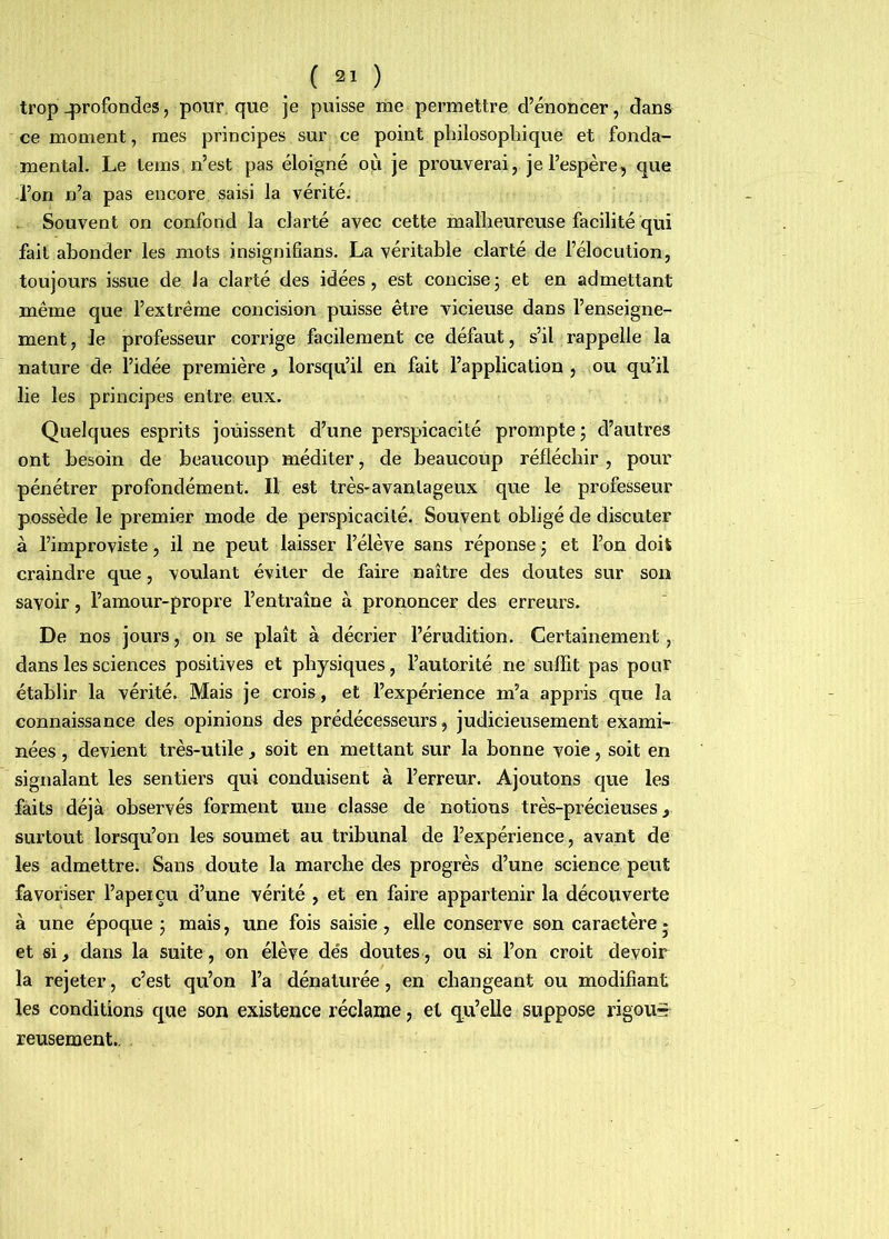 trop profondes, pour, que je puisse me permettre d’énoncer, dans ce moment, mes principes sur ce point philosophique et fonda- mental. Le tems, n’est pas éloigné où je prouverai, je l’espère, que -l’on n’a pas encore saisi la vérité. Souvent on confond la clarté avec cette malheureuse facilité qui fait abonder les mots insignifians. La véritable clarté de l’élocution, toujours issue de Ja clarté des idées, est concise; et en admettant même que l’extrême concision puisse être vicieuse dans l’enseigne- ment, Je professeur corrige facilement ce défaut, s’il rappelle la nature de l’idée première, lorsqu’il en fait l’application, ou qu’il lie les principes entre eux. Quelques esprits jouissent d’une perspicacité prompte; d’autres ont besoin de beaucoup méditer, de beaucoup réfléchir , pour pénétrer profondément. Il est très-avantageux que le professeur possède le premier mode de perspicacité. Souvent obligé de discuter à l’improviste, il ne peut laisser l’élève sans réponse ; et l’on doit craindre que, voulant éviter de faire naître des doutes sur son savoir, l’amour-propre l’entraîne à prononcer des erreurs. De nos jours, on se plaît à décrier l’érudition. Certainement, dans les sciences positives et physiques, l’autorité ne sulfit pas pour établir la vérité. Mais je crois, et l’expérience m’a appris que la connaissance des opinions des prédécesseurs, judicieusement exami- nées , devient très-utile, soit en mettant sur la bonne voie, soit en signalant les sentiers qui conduisent à l’erreur. Ajoutons que les faits déjà observés forment une classe de notions très-précieuses, surtout lorsqu’on les soumet au tribunal de l’expérience, avant de les admettre. Sans doute la marche des progrès d’une science peut favoriser l’aperçu d’une vérité , et en faire appartenir la découverte à une époque ; mais, une fois saisie , elle conserve son caractère j et si, dans la suite, on élève dés doutes, ou si l’on croit devoir la rejeter, c’est qu’on l’a dénaturée, en changeant ou modifiant les conditions que son existence réclame, et qu’elle suppose rigou^ reusement..