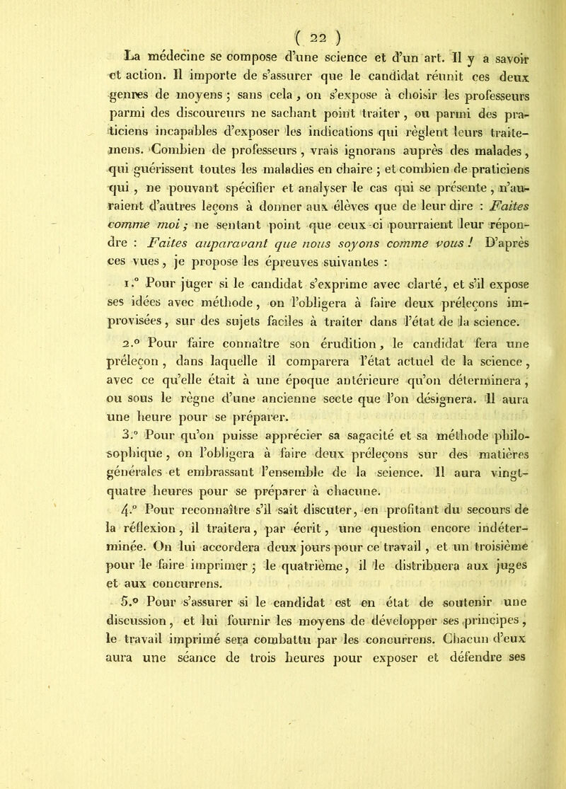 La médecine se compose d’une science et d’un art. II y a savoir et action. Il importe de s’assurer que le candidat réunit ces deux genres de moyens ; sans cela , on s’expose à choisir les professeurs parmi des discoureurs ne sachant point traiter , ou parmi des pra- ticiens incapables d’exposer ^es indications qui règlent leurs traite- inens. ‘Combien de professeurs , vrais ignorans auprès des malades, qui guérissent toutes les maladies en chaire ; et combien de praticiens qui , ne ‘pouvant spécifier et analyser le cas qui se présente, n’au»- raient d’autres leçons à donner aux élèves que de leur dire : Faites comme moi; ne sentant point que ceux-ci pourraient leur répon- dre : Faites auparavant que nous soyons comme vous ! D’après ces vues, je propose les épreuves suivantes : i.° Pour juger si le candidat s’exprime avec clarté, et s’il expose ses idées avec méthode, on l’obligera à faire deux préleçons im- provisées , sur des sujets faciles à traiter dans l’état de 'la science. 2.0 Pour faire connaître son érudition, le candidat fera une préleçon , dans laquelle il comparera l’état actuel de la science, avec ce qu’elle était à une époque antérieure qu’on déterminera, ou sous le règne d’une ancienne secte que l’on désignera. 11 aura une heure pour se préparer. 3. ° Pour qu’on puisse apprécier sa sagacité et sa méthode philo- sophique , on l’obligera à faire deux préleçons sur des matières générales et embrassant l’ensemble de la science. 11 aura vingt- quatre heures pour se préparer à chacune. 4. ° Pour reconnaître s’il sait discuter,-en profitant du secours de la réflexion, il traitera, par écrit, une question encore indéter- minée. On lui accordera deux jours pour ce travail, et un troisième pour le faire imprimer j le quatrième, il le distribuera aux juges et aux concurrens. 5.0 Pour s’assurer si le candidat est nn état de soutenir une discussion, et lui fournir les mo-yens de développer ses .principes, le travail imprimé sera combattu par les concurrens. Chacun d’eux aura une séance de trois heures pour exposer et défendre ses