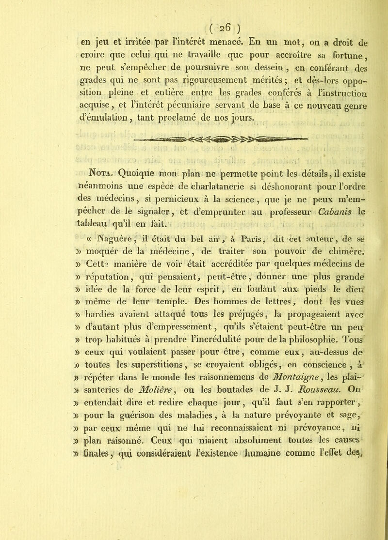 en jeu et irritée par l’intérêt menacé. En un mot, on a droit de croire que celui qui ne travaille que pour accroître sa fortune, ne peut s’empêcher de poursuivre son dessein , en conférant des grades qui ne sont pas rigoureusement mérités ; et dès-lors oppo- sition pleine et entière entre les grades conférés à l’instruction acquise, et l’intérêt pécuniaire servant de base à ce nouveau genre d’émulation, tant proclamé de nos jours. Nota. Quoique mon plan ne permette point les détails, il existe néanmoins une espèce de charlatanerie si déshonorant pour l’ordre des médecins, si pernicieux à la science , que je ne peux m’em- pêcher de le signaler, et d’emprunter au professeur Cabanis le tableau qu’il en fait. « Naguère, il était du tel air, à Paris, dit cet auteur, de se y) moquer de la médecine, de traiter son pouvoir de chimère, » Cette manière de voir était accréditée par quelques médecins de » réputation, qui pensaient, peut-être, donner une plus grande » idée de la force de leur esprit, en foulant aux pieds le dieir » même de leur temple. Des hommes de lettres, dont les vues » hardies avaient attaqué tous les préjugés, la propageaient avec » d’autant plus d’empressement, qu’ils s’étaient peut-être un peu » trop habitués à prendre l’incrédulité pour de la philosophie. Tous » ceux qui voulaient passer pour être, comme eux, au-dessus de i) toutes les superstitions, se croyaient obligés, en conscience, à » répéter dans le monde les raisonnemens de Montaigne^ les plai- » santeries de Molière^ ou les boutades de J. J. Rousseau. On » entendait dire et redire chaque jour, qu’il faut s’en rapporter, » pour la guérison des maladies, à la nature prévoyante et sage, » par ceux même qui ne lui reconnaissaient ni prévoyance, nj » plan raisonné. Ceux qui niaient absolument toutes les causes finales, qui considéraient l’existence humaine comme l’effet des,