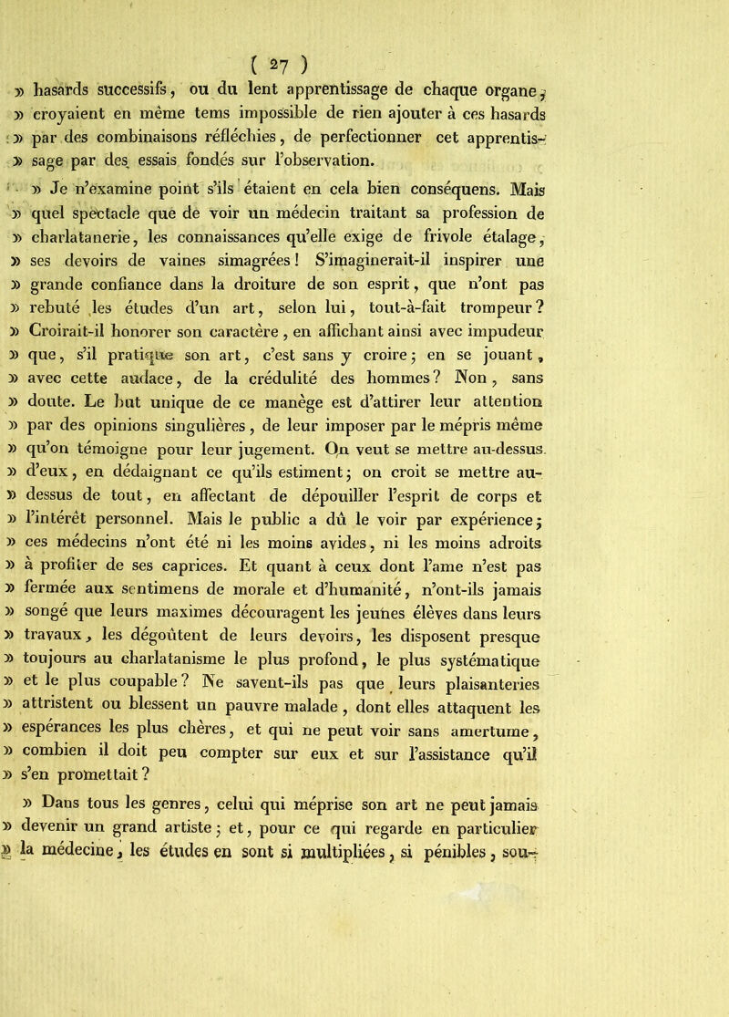 » hasards successifs, ou du lent apprentissage de chaque organe^ y> croyaient en même tems impossible de rien ajouter à ces hasards : y> par des combinaisons réfléchies, de perfectionner cet apprentis- » sage par des, essais fondés sur l’observation. ' » Je n’examine point s’ils étaient en cela bien conséquens. Mais » quel spëctacle que de voir un médecin traitant sa profession de y> charlatanerie, les connaissances qu’elle exige de frivole étalage, » ses devoirs de vaines simagrées ! S’imaginerait-il inspirer une » grande confiance dans la droiture de son esprit, que n’ont pas » rebuté ,les études d’un art, selon lui, tout-à-fait trompeur? » Croirait-il honorer son caractère , en affichant ainsi avec impudeur y> que, s’il pratique son art, c’est sans y croire j eu se jouant, » avec cette audace, de la crédulité des hommes? JXon, sans y> doute. Le but unique de ce manège est d’attirer leur attention » par des opinions singulières, de leur imposer par le mépris même » qu’on témoigne pour leur jugement. Qn veut se mettre au-dessus. » d’eux, en dédaignant ce qu’ils estiment; on croit se mettre au- » dessus de tout, en affectant de dépouiller l’esprit de corps et » l’intérêt personnel. Mais le public a du le voir par expérience; » ces médecins n’ont été ni les moins avides, ni les moins adroits » à profiler de ses caprices. Et quant à ceux dont l’ame n’est pas » fermée aux sentimens de morale et d’humanité, n’ont-ils jamais » songé que leurs maximes découragent les jeuhes élèves dans leurs » travaux, les dégoûtent de leurs devoirs, les disposent presque » toujours au charlatanisme le plus profond, le plus systématique » et le plus coupable ? Pfe savent-ils pas que leurs plaisanteries y) attristent ou blessent un pauvre malade, dont elles attaquent les » espérances les plus cheres, et qui ne peut voir sans amertume, » combien il doit peu compter sur eux et sur l’assistance qu’il y> s’en protaettait? » Dans tous les genres, celui qui méprise son art ne peut jamais » devenir un grand artiste ; et, pour ce qui regarde en particulier » la médecine J les études en sont si multipliées, si pénibles, sou-?